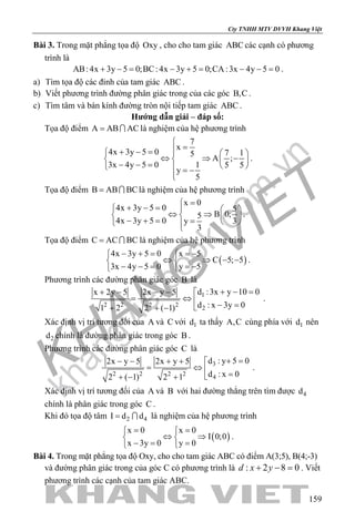 khangvietbook.com
.vn
Cty TNHH MTV DVVH Khang Việt
159
Bài 3. Trong mặt phẳng tọa độ Oxy , cho cho tam giác ABC các cạnh có phương
trình là
AB: 4x 3y 5 0;BC: 4x 3y 5 0;CA :3x 4y 5 0+ −= − += − −= .
a) Tìm tọa độ các đỉnh của tam giác ABC .
b) Viết phương trình đường phân giác trong của các góc B,C .
c) Tìm tâm và bán kính đường tròn nội tiếp tam giác ABC .
Hướng dẫn giải – đáp số:
Tọa độ điểm A AB AC=  là nghiệm của hệ phương trình
7
x
4x 3y 5 0 7 15
A ;
3x 4y 5 0 1 5 5
y
5

=+ − =   
⇔ ⇒ −   − − =    = −

.
Tọa độ điểm B AB BC=  là nghiệm của hệ phương trình
x 0
4x 3y 5 0 5
B 0;5
4x 3y 5 0 3y
3
=
+ − =   
⇔ ⇒   − + = =   
.
Tọa độ điểm C AC BC=  là nghiệm của hệ phương trình
( )
4x 3y 5 0 x 5
C 5; 5
3x 4y 5 0 y 5
− + = =− 
⇔ ⇒ − − 
− − = =− 
.
Phương trình các đường phân giác góc B là
1
2 2 2 2
2
d :3x y 10 0x 2y 5 2x y 5
d : x 3y 01 2 2 ( 1)
+ − =+ − − − 
= ⇔  − =+ + −
.
Xác định vị trí tương đối của A và C với 1d ta thấy A,C cùng phía với 1d nên
2d chính là đường phân giác trong góc B .
Phương trình các đường phân giác góc C là
3
2 2 2 2
4
d : y 5 02x y 5 2x y 5
d : x 02 ( 1) 2 1
+ =− − + + 
= ⇔ 
=+ − +
.
Xác định vị trí tương đối của A và B với hai đường thẳng trên tìm được 4d
chính là phân giác trong góc C .
Khi đó tọa độ tâm 2 4I d d=  là nghiệm của hệ phương trình
( )
x 0 x 0
I 0;0
x 3y 0 y 0
= = 
⇔ ⇒ 
−= = 
.
Bài 4. Trong mặt phẳng tọa độ Oxy, cho cho tam giác ABC có điểm A(3;5), B(4;-3)
và đường phân giác trong của góc C có phương trình là : 2 8 0d x y+ − =. Viết
phương trình các cạnh của tam giác ABC.
 