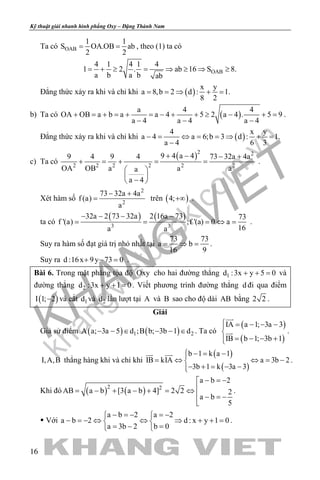 khangvietbook.com
.vn
Kỹ thuật giải nhanh hình phẳng Oxy – Đặng Thành Nam
16
Ta có OAB
1 1
S OA.OB ab
2 2
= = , theo (1) ta có
OAB
4 1 4 1 4
1 2 . ab 16 S 8.
a b a b ab
= + ≥ = ⇒ ≥ ⇒ ≥
Đẳng thức xảy ra khi và chỉ khi ( )
x y
a 8,b 2 d : 1.
8 2
= = ⇒ + =
b) Ta có ( )
a 4 4
OA OB a b a a 4 5 2 a 4 . 5 9
a 4 a 4 a 4
+ = + = + = − + + ≥ − + =
− − −
.
Đẳng thức xảy ra khi và chỉ khi ( )
4 x y
a 4 a 6;b 3 d : 1.
a 4 6 3
− = ⇔ = = ⇒ + =
−
c) Ta có
( )2 2
2 2 2 2 2 2
9 4 a 49 4 9 4 73 32a 4a
OA OB a a aa
a 4
+ − − +
+ = + = =
 
 
− 
.
Xét hàm số
2
2
73 32a 4a
f (a)
a
− +
= trên ( )4;+∞ .
ta có
( ) ( )
3 3
32a 2 73 32a 2 16a 73 73
f '(a) ;f '(a) 0 a
16a a
− − − −
= = = ⇔ = .
Suy ra hàm số đạt giá trị nhỏ nhất tại
73 73
a b
16 9
= ⇒ = .
Suy ra d :16x 9y 73 0+ − =.
Bài 6. Trong mặt phẳng tọa độ Oxy cho hai đường thẳng 1d :3x y 5 0+ + = và
đường thẳng 2d :3x y 1 0+ + =. Viết phương trình đường thẳng d đi qua điểm
( )I 1; 2− và cắt 1d và 2d lần lượt tại A và B sao cho độ dài AB bằng 2 2 .
Giải
Giả sử điểm ( ) ( )1 2A a; 3a 5 d ;B b; 3b 1 d− − ∈ − − ∈ . Ta có
( )
( )
IA a 1; 3a 3
IB b 1; 3b 1
 = − − −

= − − +

 .
I,A,B thẳng hàng khi và chỉ khi
( )
( )
b 1 k a 1
IB kIA a 3b 2
3b 1 k 3a 3
 −= −
= ⇔ ⇔ = −
− + = − −
 
.
Khi đó ( ) ( )2 2
a b 2
AB a b [3 a b 4] 2 2 2
a b
5
− =−
= − + − + = ⇔
 − =−

.
 Với
a b 2 a 2
a b 2 d : x y 1 0
a 3b 2 b 0
− =− =− 
− =− ⇔ ⇔ ⇒ + + = 
=− = 
.
 