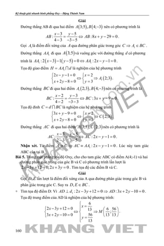 khangvietbook.com
.vn
Kỹ thuật giải nhanh hình phẳng Oxy – Đặng Thành Nam
160
Giải
Đường thẳng AB đi qua hai điểm ( ) ( )3;5 , 4; 3A B − nên có phương trình là
3 5
: :8 29 0
4 3 3 5
x y
AB AB x y
− −
= ⇔ + −=
− − −
.
Gọi 1A là điểm đối xứng của A qua đường phân giác trong góc 1C A BC⇒ ∈ .
Đường thẳng 1AA đi qua ( )3;5A và vuông góc với đường thẳng d có phương
trình là ( ) ( )1 1: 2 3 1 5 0 : 2 1 0AA x y AA x y− − − = ⇔ − − = .
Tọa độ giao điểm 1H AA d=  là nghiệm của hệ phương trình
( )1
2 1 0 2
2;3
2 8 0 3
x y x
A
x y y
− −= = 
⇔ ⇒ 
+ −= = 
.
Đường thẳng BC đi qua hai điểm ( ) ( )1 2;3 , 4; 3A B − nên có phương trình là
2 3
: :3 9 0
4 2 3 3
x y
BC BC x y
− −
= ⇔ + −=
− − −
.
Tọa độ đỉnh C d BC=  là nghiệm của hệ phương trình
( )
3 9 0 2
2;3
2 8 0 3
x y x
C
x y y
+ −= = 
⇔ ⇒ 
+ −= = 
.
Đường thẳng AC đi qua hai điểm ( ) ( )3;5 , 2;3A C nên có phương trình là
3 5
: : 2 1 0
2 3 3 5
x y
AC AC x y
− −
= ⇔ − −=
− −
.
Nhận xét. Từ điểm 1 1 : 2 1 0A C AC AA x y≡ ⇒ ≡ − − = . Lúc này tam giác
ABC cân tại B.
Bài 5. Trong mặt phẳng tọa độ Oxy, cho cho tam giác ABC có điểm A(4;-1) và hai
đường phân giác trong của góc B và C có phương trình lần lượt là
2 3 12 0;2 3 0x y x y− + = + = . Tìm tọa độ các điểm B và C.
Giải
Gọi ,D E lần lượt là điểm đối xứng của A qua đường phân giác trong góc B và
phân giác trong góc C. Suy ra ,D E BC∈ .
+ Tìm tọa độ điểm D: Vì 1 : 2 3 12 0 :3 2 10 0AD d x y AD x y⊥ − + = ⇒ + − = .
Tọa độ trung điểm của AD là nghiệm của hệ phương trình:
6
2 3 12 0 6 5613
;
3 2 10 0 56 13 13
13
x
x y
M
x y
y

=− + =   
⇔ ⇒   + − =    =

.
 