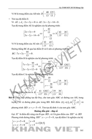 khangvietbook.com
.vn
Cty TNHH MTV DVVH Khang Việt
161
Vì M là trung điểm của AD nên
40 125
;
13 13
D
 
− 
 
.
+ Tìm tọa độ điểm E:
Vì 2 : 2 3 0 :3 2 14 0AE d x y AE x y⊥ + = ⇒ − − = .
Tọa độ trung điểm AE là nghiệm của hệ phương trình:
42
2 3 0 42 2813
;
3 2 14 0 28 13 13
13
x
x y
N
x y
y

=+ =   
⇔ ⇒ −   − − =    = −

.
Vì N là trung điểm của AE nên
32 43
;
13 13
E
 
− 
 
.
Đường thẳng BC đi qua hai điểm D và E nên có phương trình là:
95
:7 3 0
13
BC x y+ − =.
Tọa độ điểm B là nghiệm của hệ phương trình:
61
95
7 3 0 61 1282117
;13
1282 117 351
2 3 12 0
351
x
x y
B
x y y

= − + − =   
⇔ ⇒ −   
  − + = = 
.
Tọa độ điểm C là nghiệm của hệ phương trình:
19
95
7 3 0 19 3813
;13
38 13 39
2 3 0
39
x
x y
C
x y y

= + − =   
⇔ ⇒ −   
  + = = − 
.
Vậy hai điểm cần tìm là
61 1282 19 38
; , ;
117 351 13 39
B C
   
− −   
   
.
Bài 6. Trong mặt phẳng tọa độ Oxy, cho tam giác ABC có đường cao AH, trung
tuyến CM và đường phân giác trong BD. Biết điểm ( )
17
4;1 , ;12
5
H M
 
−  
 
và
phương trình : 5 0BD x y+ − =. Tìm tọa độ đỉnh A của tam giác ABC.
Hướng dẫn giải – đáp số
Gọi 'H là điểm đối xứng của H qua BD , và I là giao điểm của 'HH và BD
Phương trình đường thẳng ': 5 0HH x y− + =, tọa độ điểm I là nghiệm của hệ
( )
5 0 0
0;5
5 0 5
x y x
I
x y y
− += = 
⇔ ⇒ 
+ −= = 
 