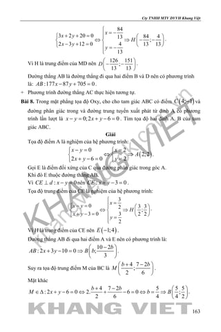 khangvietbook.com
.vn
Cty TNHH MTV DVVH Khang Việt
163
84
3 2 20 0 84 413
;
2 3 12 0 4 13 13
13
x
x y
H
x y
y

= −+ + =   
⇔ ⇒ − −   − + =    = −

.
Vì H là trung điểm của MD nên
126 151
;
13 13
D
 
− − 
 
.
Đường thẳng AB là đường thẳng đi qua hai điểm B và D nên có phương trình
là: :177 87 705 0AB x y− + =.
+ Phương trình đường thẳng AC thực hiện tương tự.
Bài 8. Trong mặt phẳng tọa độ Oxy, cho cho tam giác ABC có điểm ( )4; 1C − và
đường phân giác trong và đường trung tuyến xuất phát từ đỉnh A có phương
trình lần lượt là 0;2 6 0x y x y−= + −= . Tìm tọa độ hai đỉnh A, B của tam
giác ABC.
Giải
Tọa độ điểm A là nghiệm của hệ phương trình:
( )
0 2
2;2
2 6 0 2
x y x
A
x y y
−= = 
⇔ ⇒ 
+ −= = 
.
Gọi E là điểm đối xứng của C qua đường phân giác trong góc A.
Khi đó E thuộc đường thẳng AB.
Vì : 0CE d x y⊥ − =nên : 3 0CE x y+ − =.
Tọa độ trung điểm của CE là nghiệm của hệ phương trình:
3
0 3 32
;
3 0 3 2 2
2
x
x y
H
x y
y

=− =   
⇔ ⇒   + − =    =

.
Vì H là trung điểm của CE nên ( )1;4E − .
Đường thẳng AB đi qua hai điểm A và E nên có phương trình là:
10 2
: 2 3 10 0 ;
3
b
AB x y B b
− 
+ − = ⇒  
 
.
Suy ra tọa độ trung điểm M của BC là
4 7 2
;
2 6
b b
M
+ − 
 
 
.
Mặt khác
4 7 2 5 5 5
: 2 6 0 2. 6 0 ;
2 6 4 4 2
b b
M x y b B
+ −  
∈∆ + − = ⇔ + − = ⇔ = ⇒  
 
.
 