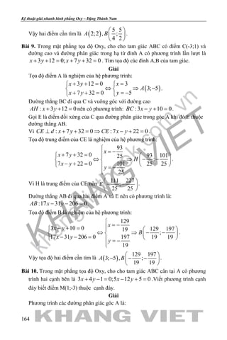 khangvietbook.com
.vn
Kỹ thuật giải nhanh hình phẳng Oxy – Đặng Thành Nam
164
Vậy hai điểm cần tìm là ( )
5 5
2;2 , ;
4 2
A B
 
 
 
.
Bài 9. Trong mặt phẳng tọa độ Oxy, cho cho tam giác ABC có điểm C(-3;1) và
đường cao và đường phân giác trong hạ từ đỉnh A có phương trình lần lượt là
3 12 0; 7 32 0x y x y+ + = + + = . Tìm tọa độ các đỉnh A,B của tam giác.
Giải
Tọa độ điểm A là nghiệm của hệ phương trình:
( )
3 12 0 3
3; 5
7 32 0 5
x y x
A
x y y
+ += = 
⇔ ⇒ − 
+ + = =− 
.
Đường thẳng BC đi qua C và vuông góc với đường cao
: 3 12 0AH x y+ + =nên có phương trình: :3 10 0BC x y− + =.
Gọi E là điểm đối xứng của C qua đường phân giác trong góc A khi đó E thuộc
đường thẳng AB.
Vì : 7 32 0 :7 22 0CE d x y CE x y⊥ + + = ⇒ − + = .
Tọa độ trung điểm của CE là nghiệm của hệ phương trình:
93
7 32 0 93 10125
;
7 22 0 101 25 25
25
x
x y
H
x y
y

= −+ + =   
⇔ ⇒ − −   − + =    = −

.
Vì H là trung điểm của CE nên
111 227
;
25 25
E
 
− − 
 
.
Đường thẳng AB đi qua hai điểm A và E nên có phương trình là:
:17 31 206 0AB x y− − =.
Tọa độ điểm B là nghiệm của hệ phương trình:
129
3 10 0 129 19719
;
17 31 206 0 197 19 19
19
x
x y
B
x y
y

= −− + =   
⇔ ⇒ − −   − − =    = −

.
Vậy tọa độ hai điểm cần tìm là ( )
129 197
3; 5 , ;
19 19
A B
 
− − − 
 
.
Bài 10. Trong mặt phẳng tọa độ Oxy, cho cho tam giác ABC cân tại A có phương
trình hai cạnh bên là 3 4 1 0;5 12 5 0x y x y+ −= − += .Viết phương trình cạnh
đáy biết điểm M(1;-3) thuộc cạnh đáy.
Giải
Phương trình các đường phân giác góc A là:
 