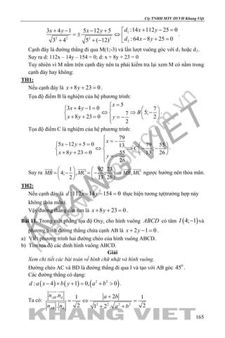 khangvietbook.com
.vn
Cty TNHH MTV DVVH Khang Việt
165
1
2 2 2 2
2
:14 112 25 03 4 1 5 12 5
:64 8 25 03 4 5 ( 12)
d x yx y x y
d x y
+ − =+ − − +
=± ⇔  − + =+ + − 
.
Cạnh đáy là đường thẳng đi qua M(1;-3) và lần lượt vuông góc với d1 hoặc d2.
Suy ra d: 112x – 14y – 154 = 0; d: x + 8y + 23 = 0
Tuy nhiên vì M nằm trên cạnh đáy nên ta phải kiểm tra lại xem M có nằm trong
cạnh đáy hay không:
TH1:
Nếu cạnh đáy là 8 23 0x y+ + =.
Tọa độ điểm B là nghiệm của hệ phương trình:
5
3 4 1 0 7
5;7
8 23 0 2
2
x
x y
B
x y y
=
+ − =   
⇔ ⇒ −   + + = = −   
.
Tọa độ điểm C là nghiệm của hệ phương trình:
79
5 12 5 0 79 5513
;
8 23 0 55 13 26
26
x
x y
C
x y
y

= −− + =   
⇔ ⇒ − −   + + =    = −

.
Suy ra
1 92 23
4; , ; ,
2 13 26
MB MC MB MC
   
=− =− ⇒   
   
   
ngược hướng nên thỏa mãn.
TH2:
Nếu cạnh đáy là :112 14 154 0d x y− − =thực hiện tương tự(trường hợp này
không thỏa mãn).
Vậy đường thẳng cần tìm là 8 23 0x y+ + =.
Bài 11. Trong mặt phẳng tọa độ Oxy, cho hình vuông ABCD có tâm ( )4; 1I − và
phương trình đường thẳng chứa cạnh AB là 2 1 0x y+ − = .
a) Viết phương trình hai đường chéo của hình vuông ABCD.
b) Tìm tọa độ các đỉnh hình vuông ABCD.
Giải
Xem chi tiết các bài toán về hình chữ nhật và hình vuông.
Đường chéo AC và BD là đường thẳng đi qua I và tạo với AB góc 0
45 .
Các đường thẳng có dạng:
( ) ( ) ( )2 2
: 4 1 0, 0d a x b y a b− + + = + > .
Ta có:
2 2 2 2
. 21 1
2 2. 1 2 .
AB d
AB d
n n a b
n n a b
+
=⇔ =
+ +
 
 
 