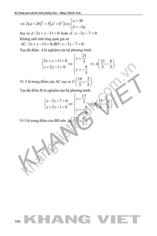 khangvietbook.com
.vn
Kỹ thuật giải nhanh hình phẳng Oxy – Đặng Thành Nam
166
( ) ( )2 2 2 3
2 2 5
3
a b
a b a b
b a
=
⇔ + = + ⇔  = −
.
Suy ra :3 11 0d x y+ − = hoặc : 3 7 0d x y− − =.
Không mất tính tổng quát giả sử
:3 11 0; : 3 7 0AC x y BD x y+ −= − −= .
Tọa độ điểm A là nghiệm của hệ phương trình:
21
3 11 0 5
2 1 0 8
5
x
x y
x y
y

=+ − = 
⇔ ⇒ 
+ − =  = −

21 8
;
5 5
A
 
⇒ − 
 
.
Vì I là trung điểm của AC suy ra
19 2
;
5 5
C
 
− 
 
.
Tọa độ điểm B là nghiệm của hệ phương trình:
17
3 7 0 17 65
;
2 1 0 6 5 5
5
x
x y
B
x y
y

=− − =   
⇔ ⇒ −   + − =    = −

.
Vì I là trung điểm của BD nên
23 4
;
5 5
D
 
− 
 
.
 