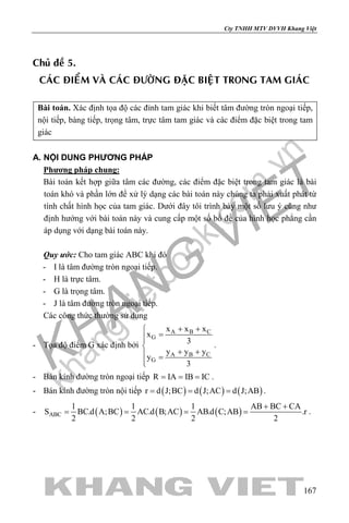 khangvietbook.com
.vn
Cty TNHH MTV DVVH Khang Việt
167
Chuû ñeà 5.
CAÙC ÑIEÅM VAØ CAÙC ÑÖÔØNG ÑAËC BIEÄT TRONG TAM GIAÙC
Bài toán. Xác định tọa độ các đỉnh tam giác khi biết tâm đường tròn ngoại tiếp,
nội tiếp, bàng tiếp, trọng tâm, trực tâm tam giác và các điểm đặc biệt trong tam
giác
A. NỘI DUNG PHƯƠNG PHÁP
Phương pháp chung:
Bài toán kết hợp giữa tâm các đường, các điểm đặc biệt trong tam giác là bài
toán khó và phần lớn để xử lý dạng các bài toán này chúng ta phải xuất phát từ
tính chất hình học của tam giác. Dưới đây tôi trình bày một số lưu ý cũng như
định hướng với bài toán này và cung cấp một số bổ đề của hình học phẳng cần
áp dụng với dạng bài toán này.
Quy ước: Cho tam giác ABC khi đó
- I là tâm đường tròn ngoại tiếp.
- H là trực tâm.
- G là trọng tâm.
- J là tâm đường tròn ngoại tiếp.
Các công thức thường sử dụng
- Tọa độ điểm G xác định bởi
A B C
G
A B C
G
x x x
x
3
y y y
y
3
+ +
=

+ + =

.
- Bán kính đường tròn ngoại tiếp R IA IB IC= = = .
- Bán kính đường tròn nội tiếp ( ) ( ) ( )r d J;BC d J;AC d J;AB= = = .
- ( ) ( ) ( )ABC
1 1 1 AB BC CA
S BC.d A;BC AC.d B;AC AB.d C;AB .r
2 2 2 2
+ +
= = = = .
 