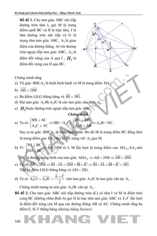 khangvietbook.com
.vn
Kỹ thuật giải nhanh hình phẳng Oxy – Đặng Thành Nam
168
Bổ đề 1. Cho tam giác ABC nội tiếp
đường tròn tâm I, gọi M là trung
điểm cạnh BC và H là trực tâm, J là
tâm đường tròn nội tiếp và G là
trọng tâm tam giác ABC, 1A là giao
điểm của đường thẳng AJ với đường
tròn ngoại tiếp tam giác ABC, 2A là
điểm đối xứng của A qua I , là
điểm đối xứng của H qua BC.
Chứng minh rằng
a) Tứ giác 2BHCA là hình bình hành và M là trung điểm 2HA .
b) AH 2IM
 
.
c) Ba điểm I,H,G thẳng hàng và IH 3IG
 
.
d) Hai tam giác 1 1A JB,A JC là các tam giác cân đỉnh 1A .
e) thuộc đường tròn ngoại tiếp tam giác ABC.
Chứng minh.
a) Ta có 2
2
HB AC
HB / /A C
A C AC
⊥
⇒
⊥
; 2
2
HC AB
A B / /HC
A B AB
⊥
⇒
⊥
.
Suy ra tứ giác 2BHCA là hình bình hành. Do đó M là trung điểm BC đồng thời
là trung điểm của 2HA hay H đối xứng với 2A qua M.
b) Vì
IM BC
AH / /IM
AH BC
⊥
⇒
⊥
và I, M lần lượt là trung điểm của 2 2HA ,AA nên
IM là đường trung bình của tam giác 2AHA AH 2IM AH 2IM⇒ = ⇒ =
 
.
c) Ta có AH 2IM IH IA 2IM IB IC IH IA IB IC 3IG= ⇒ − = = + ⇒ = + + =
           
.
Vậy ba điểm I,H,G thẳng hàng và GH 2IG= .
d) Ta có  
 
1 1
A C
A CJ A JC
2

  nên tam giác 1A JC là tam giác cân tại 1A .
Chứng minh tương tự tam giác 1A JB cân tại 1A .
Bổ đề 2. Cho tam giác ABC nội tiếp đường tròn (C) có tâm I và M là điểm trên
cung BC (không chứa đỉnh A) gọi H là trực tâm tam giác ABC và E,F lần lượt
là điểm đối xứng của M qua các đường thẳng AB và AC. Chứng minh rằng ba
điểm E, H, F thẳng hàng (đường thẳng Steiner).
 
