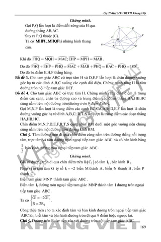 khangvietbook.com
.vn
Cty TNHH MTV DVVH Khang Việt
169
Chứng minh.
Gọi P,Q lần lượt là điểm đối xứng của H qua
đường thẳng AB,AC.
Suy ra P,Q thuộc (C).
Ta có là những hình thang
cân.
Khi đó      FHQ MQH MAC;EHP MPH MAB    .
Do đó         0
FHQ EHP PHQ MAC MAB PHQ BAC PHQ 180        .
Do đó ba điểm E,H,F thẳng hàng.
Bổ đề 3. Cho tam giác ABC có trực tâm H và D,E,F lần lượt là chân đường vuông
góc hạ từ các đỉnh A,B,C xuống các cạnh đối diện. Chứng minh rằng H là tâm
đường tròn nội tiếp tam giác DEF.
Bổ đề 4. Cho tam giác ABC có trực tâm H. Chứng minh rằng chín điểm là trung
điểm các cạnh, chân ba đường cao và trung điểm các đoạn thẳng HA,HB,HC
cùng nằm trên một đường tròn(đường tròn 9 điểm Euler).
Gọi M,N,P lần lượt là trung điểm các cạnh BC,CA,AB; D,E,F lần lượt là chân
đường vuông góc hạ từ đỉnh A,B,C; R,T,S lần lượt là trung điểm các đoạn thẳng
HA,HB,HC.
Chín điểm M,N,P,D,E,F,R,T,S cùng nhìn RM dưới một góc vuông nên chúng
cùng nằm trên một đường tròn đường kính RM.
Chú ý. Tâm đường tròn đi qua chín điểm cùng nằm trên đường thẳng nối trọng
tâm, trực tâm và tâm đường tròn ngoại tiếp tam giác ABC và có bán kính bằng
1
2
bán kính đường tròn ngoại tiếp tam giác ABC .
Chứng minh.
Giả sử đường tròn đi qua chín điểm trên là( )1C có tâm 1I , bán kính 1R .
Phép vị tự tâm tâm G tỷ số k 2= − biến M thành A , biến N thành B , biến P
thành C .
Biến tam giác MNP thành tam giác ABC .
Biến tâm 1I đường tròn ngoại tiếp tam giác MNP thành tâm I đường tròn ngoại
tiếp tam giác ABC .
Ta có 1
1
GI 2GI
R 2R
 = −

=
 
.
Công thức trên cho ta xác định tâm và bán kính đường tròn ngoại tiếp tam giác
ABC khi biết tâm và bán kính đường tròn đi qua 9 điểm hoặc ngược lại.
Chú ý. Đường tròn Euler tiếp xúc với đường tròn nội tiếp tam giác ABC.
 
