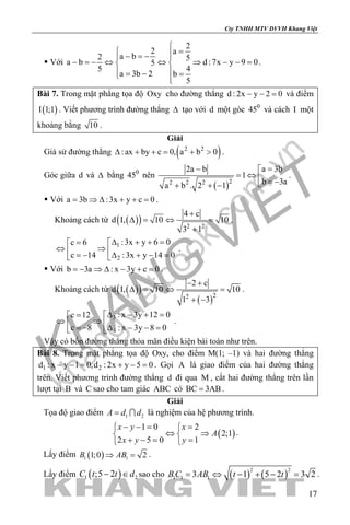 khangvietbook.com
.vn
Cty TNHH MTV DVVH Khang Việt
17
 Với
2
2 a
a b2 5
a b d :7x y 9 05
45
a 3b 2 b
5

= − =− 
− =− ⇔ ⇔ ⇒ − − = 
 = − = 
.
Bài 7. Trong mặt phẳng tọa độ Oxy cho đường thẳng d : 2x y 2 0− − = và điểm
( )I 1;1 . Viết phương trình đường thẳng ∆ tạo với d một góc 0
45 và cách I một
khoảng bằng 10 .
Giải
Giả sử đường thẳng ( )2 2
:ax by c 0, a b 0∆ + += + > .
Góc giữa d và ∆ bằng 0
45 nên
( )22 2 2
a 3b2a b
1
b 3aa b . 2 1
=− 
= ⇔  = −+ + −
.
 Với a 3b :3x y c 0= ⇒ ∆ + + = .
Khoảng cách từ ( )( ) 2 2
4 c
d I, 10 10
3 1
+
∆ = ⇔ =
+
.
1
2
:3x y 6 0c 6
c 14 :3x y 14 0
∆ + + == 
⇔ ⇒  =− ∆ + − = 
.
 Với b 3a : x 3y c 0= − ⇒ ∆ − + = .
Khoảng cách từ ( )( )
( )22
2 c
d I, 10 10
1 3
− +
∆ = ⇔ =
+ −
.
3
4
: x 3y 12 0c 12
c 8 : x 3y 8 0
∆ − + == 
⇔ ⇒  = − ∆ − − = 
.
Vậy có bốn đường thẳng thỏa mãn điều kiện bài toán như trên.
Bài 8. Trong mặt phẳng tọa độ Oxy, cho điểm M(1; –1) và hai đường thẳng
1 2d : x y 1 0,d : 2x y 5 0− −= + −= . Gọi A là giao điểm của hai đường thẳng
trên. Viết phương trình đường thẳng d đi qua M , cắt hai đường thẳng trên lần
lượt tại B và C sao cho tam giác ABC có BC 3AB= .
Giải
Tọa độ giao điểm 1 2A d d=  là nghiệm của hệ phương trình.
( )
1 0 2
2;1
2 5 0 1
x y x
A
x y y
− −= = 
⇔ ⇒ 
+ −= = 
.
Lấy điểm ( )1 11;0 2B AB⇒ =.
Lấy điểm ( )1 2;5 2C t t d− ∈ sao cho ( ) ( )
2 2
1 1 13 1 5 2 3 2B C AB t t= ⇔ − + − = .
 