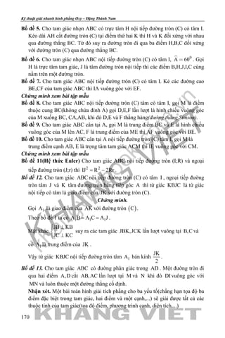khangvietbook.com
.vn
Kỹ thuật giải nhanh hình phẳng Oxy – Đặng Thành Nam
170
Bổ đề 5. Cho tam giác nhọn ABC có trực tâm H nội tiếp đường tròn (C) có tâm I.
Kéo dài AH cắt đường tròn (C) tại điểm thứ hai K thì H và K đối xứng với nhau
qua đường thẳng BC. Từ đó suy ra đường tròn đi qua ba điểm H,B,C đối xứng
với đường tròn (C) qua đường thẳng BC.
Bổ đề 6. Cho tam giác nhọn ABC nội tiếp đường tròn (C) có tâm I,  0
A 60 . Gọi
H là trực tâm tam giác, J là tâm đường tròn nội tiếp thì các điểm B,H,J,I,C cùng
nằm trên một đường tròn.
Bổ đề 7. Cho tam giác ABC nội tiếp đường tròn (C) có tâm I. Kẻ các đường cao
BE,CF của tam giác ABC thì IA vuông góc với EF.
Chứng minh xem bài tập mẫu
Bổ đề 8. Cho tam giác ABC nội tiếp đường tròn (C) tâm có tâm I, gọi M là điểm
thuộc cung BC(không chứa đỉnh A) gọi D,E,F lần lượt là hình chiếu vuông góc
của M xuống BC, CA,AB, khi đó D,E và F thẳng hàng(đường thẳng Simson).
Bổ đề 9. Cho tam giác ABC cân tại A, gọi M là trung điểm BC và E là hình chiếu
vuông góc của M lên AC, F là trung điểm của ME thì AF vuông góc với BE.
Bổ đề 10. Cho tam giác ABC cân tại A nội tiếp đường tròn (C) tâm I, gọi M là
trung điểm cạnh AB, E là trọng tâm tam giác ACM thì IE vuông góc với CM.
Chứng minh xem bài tập mẫu
Bổ đề 11(Hệ thức Euler) Cho tam giác ABC nội tiếp đường tròn (I;R) và ngoại
tiếp đường tròn (J;r) thì 2 2
IJ R 2Rr= − .
Bổ đề 12. Cho tam giác ABC nội tiếp đường tròn (C) có tâm I , ngoại tiếp đường
tròn tâm J và K tâm đường tròn bàng tiếp góc A thì tứ giác KBJC là tứ giác
nội tiếp có tâm là giao điểm của JK với đường tròn (C).
Chứng minh.
Gọi 1A là giao điểm của AK với đường tròn ( )C .
Theo bổ đề 1 ta có 1 1 1A B A C A J= = .
Mặt khác
JB KB
JC KC
⊥

⊥
suy ra các tam giác JBK,JCK lần lượt vuông tại B,C và
có 1A là trung điểm của JK .
Vậy tứ giác KBJC nội tiếp đường tròn tâm 1A bán kính
JK
2
.
Bổ đề 13. Cho tam giác ABC có đường phân giác trong AD . Một đường tròn đi
qua hai điểm A,D cắt AB,AC lần lượt tại M và N khi đó DIvuông góc với
MN và luôn thuộc một đường thẳng cố định.
Nhận xét. Một bài toán hình giải tích phẳng cho ba yếu tố(chẳng hạn tọa độ ba
điểm đặc biệt trong tam giác, hai điểm và một cạnh,...) sẽ giải được tất cả các
thuộc tính của tam giác(tọa độ điểm, phương trình cạnh, diện tích,...)
 