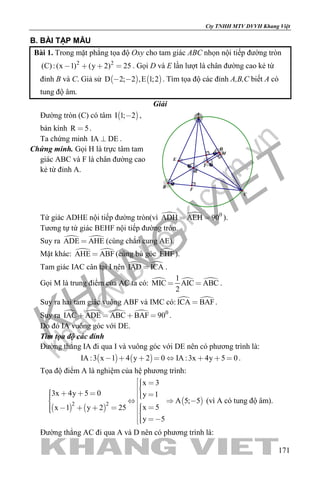 khangvietbook.com
.vn
Cty TNHH MTV DVVH Khang Việt
171
B. BÀI TẬP MẪU
Bài 1. Trong mặt phẳng tọa độ Oxy cho tam giác ABC nhọn nội tiếp đường tròn
2 2
(C):(x 1) (y 2) 25    . Gọi D và E lần lượt là chân đường cao kẻ từ
đỉnh B và C. Giả sử    D 2; 2 ,E 1;2  . Tìm tọa độ các đỉnh A,B,C biết A có
tung độ âm.
Giải
Đường tròn (C) có tâm  I 1; 2 ,
bán kính R 5 .
Ta chứng minh IA DE .
Chứng minh. Gọi H là trực tâm tam
giác ABC và F là chân đường cao
kẻ từ đỉnh A.
M
F
H
E
D
I
C
B
A
Tứ giác ADHE nội tiếp đường tròn(vì   0
ADH AEH 90  ).
Tương tự tứ giác BEHF nội tiếp đường tròn.
Suy ra  ADE AHE (cùng chắn cung AE).
Mặt khác:  AHE ABF (cùng bù góc EHF).
Tam giác IAC cân tại I nên  IAD ICA .
Gọi M là trung điểm của AC ta có:   1
MIC AIC ABC
2
  .
Suy ra hai tam giác vuông ABF và IMC có:  ICA BAF .
Suy ra     0
IAC ADE ABC BAF 90    .
Do đó IA vuông góc với DE.
Tìm tọa độ các đỉnh
Đường thẳng IA đi qua I và vuông góc với DE nên có phương trình là:
   IA :3 x 1 4 y 2 0 IA :3x 4y 5 0        .
Tọa độ điểm A là nghiệm của hệ phương trình:
   
 2 2
x 3
3x 4y 5 0 y 1
A 5; 5
x 5x 1 y 2 25
y 5
                   
 
(vì A có tung độ âm).
Đường thẳng AC đi qua A và D nên có phương trình là:
 