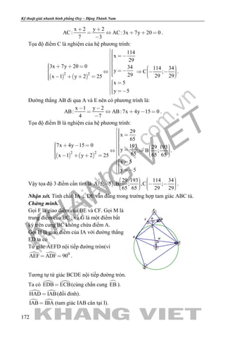 khangvietbook.com
.vn
Kỹ thuật giải nhanh hình phẳng Oxy – Đặng Thành Nam
172
x 2 y 2
AC: AC:3x 7y 20 0
7 3
 
    

.
Tọa độ điểm C là nghiệm của hệ phương trình:
   
2 2
114
x
29
3x 7y 20 0 34 114 34y C ;
29 29 29x 1 y 2 25
x 5
y 5
                      
  
.
Đường thẳng AB đi qua A và E nên có phương trình là:
x 1 y 2
AB: AB:7x 4y 15 0
4 7
 
    

.
Tọa độ điểm B là nghiệm của hệ phương trình:
   
2 2
29
x
65
7x 4y 15 0 193 29 193y B ;
65 65 65x 1 y 2 25
x 5
y 5
                    
  
.
Vậy tọa độ 3 điểm cần tìm là  
29 193 114 34
A 5; 5 ,B ; ,C ;
65 65 29 29
              
.
Nhận xét. Tính chất IA DE vẫn đúng trong trường hợp tam giác ABC tù.
Chứng minh.
Gọi F là giao điểm của BE và CF. Gọi M là
trung điểm của BC ; và G là một điểm bất
kỳ trên cung BC không chứa điểm A.
Gọi H là giao điểm của IA với đường thẳng
ED ta có
Tứ giác AEFD nội tiếp đường tròn(vì
  0
AEF ADF 90  .
M
F
HE D
I
A
B
C
G
Tương tự tứ giác BCDE nội tiếp đường tròn.
Ta có  EDB ECB (cùng chắn cung EB ).
 HAD IAB (đối đỉnh).
 IAB IBA (tam giác IAB cân tại I).
 