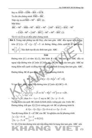 khangvietbook.com
.vn
Cty TNHH MTV DVVH Khang Việt
173
Suy ra    HAD EDB IBA ECB   .
Ta chỉ cần chứng minh  FBD IBC .
Thật vậy ta có  0
FBD 90 BFC (1)  .
Mặt khác:
   
  
 
  
0 0 0 0 0
0 0 0 0
IBC 90 MIB 90 BGC 90 180 BAC BAC 90
EAD 90 180 BFC 90 90 BFC (2)
        
      
.
Từ (1) và (2) ta có điều phải chứng minh.
Bài 2. Trong mặt phẳng tọa độ Oxy, cho tam giác ABC đều ngoại tiếp đường
tròn ( ) ( ) ( )2 2
C : x 1 y 2 5− + − =và đường thẳng chứa cạnh BCđi qua điểm
7
M ;2
2
 
 
 
. Xác định tọa độ các đỉnh tam giác ABC .
Giải
Đường tròn ( )C có tâm ( )I 1;2 , bán kính R 5= . Do tam giác ABC đều và
ngoại tiếp đường tròn ( )C nên ( )C tiếp xúc với các cạnh của tam giác ABC tại
trung điểm mỗi cạnh và đồng thời tâm ( )I 1;2 chính là trọng tâm tam giác ABC .
Đường thẳng BCđi qua điểm
7
M ;2
2
 
 
 
có phương trình là
( ) ( )2 27
BC:a x b y 2 0, a b 0
2
 
− + − = + > 
 
.
Vì tam giác ABC ngoại tiếp đường tròn ( )C nên ( )d I;BC R= .
( )2 2 2
2 2
5a
2
5 5a 4 a b a 2b
a b
−
= ⇔ = + ⇔ =±
+
.
- Với a 2b= − , chọn b 1,a 2=− =suy ra BC: 2x y 5 0− − =.
Trung điểm của cạnh BCchính là hình chiếu vuông góc của I trên BC.
Đường thẳng d đi qua ( )I 1;2 và vuông góc với BCcó phương trình là
( ) ( )d :1 x 1 2 y 2 0 d : x 2y 5 0− + − = ⇔ + − = .
Tọa độ trung điểm E d BC=  của BC là nghiệm của hệ phương trình
( )
x 2y 5 0 x 3
E 3;1
2x y 5 0 y 1
+ −= = 
⇔ ⇒ 
− −= = 
.
Vì ( )I 1;2 là tâm đường tròn nội tiếp đồng thời là trọng tâm tam giác ABC nên
 