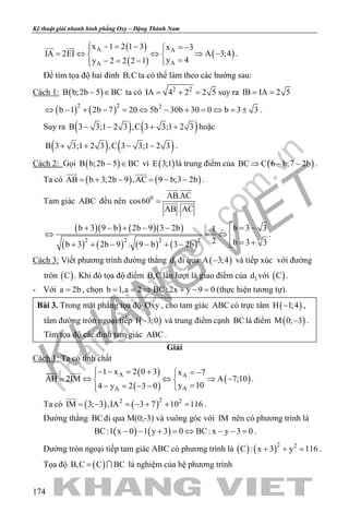 khangvietbook.com
.vn
Kỹ thuật giải nhanh hình phẳng Oxy – Đặng Thành Nam
174
( )
( )
( )A A
AA
x 1 2 1 3 x 3
IA 2EI A 3;4
y 4y 2 2 2 1
 − = − = −
= ⇔ ⇔ ⇒ − 
=− = − 
 
.
Để tìm tọa độ hai đỉnh B,C ta có thể làm theo các hướng sau:
Cách 1: ( )B b;2b 5 BC− ∈ ta có 2 2
IA 4 2 2 5= + = suy ra IB IA 2 5= =
( ) ( )2 2 2
b 1 2b 7 20 5b 30b 30 0 b 3 3⇔ − + − = ⇔ − + = ⇔ = ± .
Suy ra ( ) ( )B 3 3;1 2 3 ,C 3 3;1 2 3− − + + hoặc
( ) ( )B 3 3;1 2 3 ,C 3 3;1 2 3+ + − − .
Cách 2: Gọi ( )B b;2b 5 BC− ∈ vì ( )E 3;1 là trung điểm của ( )BC C 6 b;7 2b⇒ − − .
Ta có ( ) ( )AB b 3;2b 9 ,AC 9 b;3 2b= + − = − −
 
.
Tam giác ABC đều nên 0 AB.AC
cos60
AB . AC
=
 
 
( )( ) ( )( )
( ) ( ) ( ) ( )2 2 2 2
b 3 3b 3 9 b 2b 9 3 2b 1
2 b 3 3b 3 2b 9 . 9 b 3 2b
 = −+ − + − −
⇔ =⇔ 
= ++ + − − + − 
.
Cách 3: Viết phương trình đường thẳng 1d đi qua ( )A 3;4− và tiếp xúc với đường
tròn ( )C . Khi đó tọa độ điểm B,C lần lượt là giao điểm của 1d với ( )C .
- Với a 2b= , chọn b 1,a 2 BC: 2x y 9 0= = ⇒ + − = (thực hiện tương tự).
Bài 3. Trong mặt phẳng tọa độ Oxy , cho tam giác ABC có trực tâm ( )H 1;4− ,
tâm đường tròn ngoại tiếp ( )I 3;0− và trung điểm cạnh BClà điểm ( )M 0; 3− .
Tìm tọa độ các đỉnh tam giác ABC .
Giải
Cách 1: Ta có tính chất
( )
( )
( )A A
AA
1 x 2 0 3 x 7
AH 2IM A 7;10
y 104 y 2 3 0
− − = + = −
= ⇔ ⇔ ⇒ − 
=− = − − 
 
.
Ta có ( ) ( )22 2
IM 3; 3 ,IA 3 7 10 116= − = − + + =

.
Đường thẳng BCđi qua M(0;-3) và vuông góc với IM nên có phương trình là
( ) ( )BC:1 x 0 1 y 3 0 BC: x y 3 0− − + = ⇔ − − = .
Đường tròn ngoại tiếp tam giác ABC có phương trình là ( ) ( )2 2
C : x 3 y 116+ + = .
Tọa độ ( )B,C C BC=  là nghiệm của hệ phương trình
 