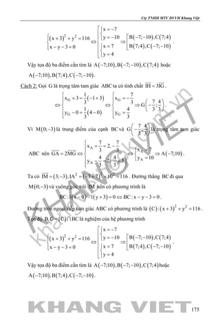 khangvietbook.com
.vn
Cty TNHH MTV DVVH Khang Việt
175
( ) ( ) ( )
( ) ( )
2 2
x 7
B 7; 10 ,C 7;4y 10x 3 y 116
B 7;4 ,C 7; 10x 7x y 3 0
y 4
 = −
  − −= −+ + = ⇔ ⇒   − −=− − =   
=
.
Vậy tọa độ ba điểm cần tìm là ( ) ( ) ( )A 7;10 ,B 7; 10 ,C 7;4− − − hoặc
( ) ( ) ( )A 7;10 ,B 7;4 ,C 7; 10− − − .
Cách 2: Gọi G là trọng tâm tam giác ABC ta có tính chất IH 3IG=
 
.
( )
( )
G G
G G
1 7
x 3 1 3 x
7 43 3
G ;
1 4 3 3
y 0 4 0 y
3 3
 
+ = − + =−    
⇔ ⇔ ⇒ −   
  − = − =
  
.
Vì ( )M 0; 3− là trung điểm của cạnh BCvà
7 4
G ;
3 3
 
− 
 
là trọng tâm tam giác
ABC nên ( )
A
A
A
A
7 7
x 2.
x 73 3
GA 2MG A 7;10
4 4 y 10
y 2 3
3 3

+ = − =
= ⇔ ⇔ ⇒ − 
=   − = +   
 
.
Ta có ( ) ( )22 2
IM 3; 3 ,IA 3 7 10 116= − = − + + =

. Đường thẳng BCđi qua
( )M 0; 3− và vuông góc với IM nên có phương trình là
( ) ( )BC:1 x 0 1 y 3 0 BC: x y 3 0− − + = ⇔ − − = .
Đường tròn ngoại tiếp tam giác ABC có phương trình là ( ) ( )2 2
C : x 3 y 116+ + = .
Tọa độ ( )B,C C BC=  là nghiệm của hệ phương trình
( ) ( ) ( )
( ) ( )
2 2
x 7
B 7; 10 ,C 7;4y 10x 3 y 116
B 7;4 ,C 7; 10x 7x y 3 0
y 4
 = −
  − −= −+ + = ⇔ ⇒   − −=− − =   
=
.
Vậy tọa độ ba điểm cần tìm là ( ) ( ) ( )A 7;10 ,B 7; 10 ,C 7;4− − − hoặc
( ) ( ) ( )A 7;10 ,B 7;4 ,C 7; 10− − − .
 