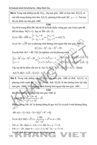 khangvietbook.com
.vn
Kỹ thuật giải nhanh hình phẳng Oxy – Đặng Thành Nam
176
Bài 4. Trong mặt phẳng tọa độ Oxy , cho tam giác ABC có trực tâm ( )H 1;1 và
nội tiếp trong đường tròn tâm ( )I 3;2 , phương trình cạnh BC: y 1= − . Tìm tọa
độ các đỉnh của tam giác ABC.
Giải
Gọi M là trung điểm BC khi đó M là hình chiếu vuông góc của I trên cạnh BC.
Dễ tìm được ( )M 3; 1− . Suy ra ( )IM 0; 3= −

.
Ta có ( )A A
A A
1 x 0 x 1
AH 2IM A 1;7
1 y 6 y 7
−= = 
= ⇔ ⇔ ⇒ 
− =− = 
 
.
Ta có IA 29= suy ra phương trình đường tròn ngoại tiếp tam giác ABC là
( ) ( ) ( )2 2
C : x 3 y 2 29− + − =.
Tọa độ đỉnh ( )B,C BC C=  là nghiệm của hệ phương trình
( ) ( ) ( ) ( )
( ) ( )
2 2 B 3 2 5, 1 ,C 3 2 5; 1x 3 2 5,y 1x 3 y 2 29
x 3 2 5,y 1y 1 B 3 2 5; 1 ,C 3 2 5; 1
 − − + −  =− =−− + − = ⇔ ⇒ =+ =−= −  + − − −  
Vậy tọa độ ba điểm cần tìm là ( ) ( ) ( )A 1;7 ,B 3 2 5, 1 ,C 3 2 5; 1− − + − hoặc
( ) ( ) ( )A 1;7 ,B 3 2 5; 1 ,C 3 2 5; 1+ − − − .
Bài 5. Trong mặt phẳng tọa độ Oxy , cho tam giác ABC có đỉnh ( )A 1;5 và
phương trình cạnh BC: x 2y 6 0− − =, biết ( )J 1;0 là tâm đường tròn nội tiếp
tam giác ABC . Viết phương trình đường tròn ngoại tiếp tam giác ABC .
Giải
Bán kính đường tròn nội tiếp tam giác ABC là
( ) 2 2
1 2.0 6
r d J;BC 5
1 ( 2)
− −
= = =
+ −
.
Đường thẳng AB, AC là đường thẳng đi qua A(1;5) và cách J một khoảng bằng
5 .
( ) ( ) ( )2 2
AB:a x 1 b y 5 0, a b 0− + − = + > .
Ta có ( ) 2 2
5b
d J;AB 5 5 a 2b
a b
−
= ⇔ = ⇔ = ±
+
.
- Với a 2b= , chọn a 2,b 1 AB: 2x y 7 0= = ⇒ + − = .
- Với a 2b= − , chọn b 1,a 2 AC: 2x y 3 0=− = ⇒ − + = .
Tọa độ đỉnh B là nghiệm của hệ phương trình
 