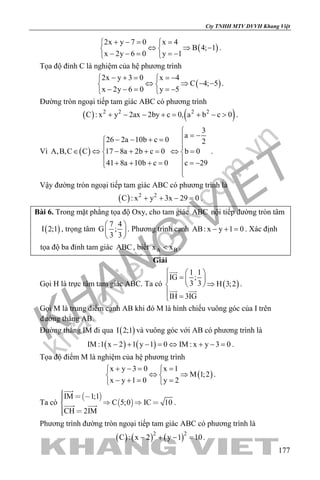 khangvietbook.com
.vn
Cty TNHH MTV DVVH Khang Việt
177
( )
2x y 7 0 x 4
B 4; 1
x 2y 6 0 y 1
+ −= = 
⇔ ⇒ − 
− − = =− 
.
Tọa độ đỉnh C là nghiệm của hệ phương trình
( )
2x y 3 0 x 4
C 4; 5
x 2y 6 0 y 5
− + = =− 
⇔ ⇒ − − 
− − = =− 
.
Đường tròn ngoại tiếp tam giác ABC có phương trình
( ) ( )2 2 2 2
C : x y 2ax 2by c 0, a b c 0+ − − += + − > .
Vì ( )
3
a
26 2a 10b c 0 2
A,B,C C 17 8a 2b c 0 b 0
41 8a 10b c 0 c 29

= −− − + =

∈ ⇔ − + + = ⇔ = 
 + + + = =− 

.
Vậy đường tròn ngoại tiếp tam giác ABC có phương trình là
( ) 2 2
C : x y 3x 29 0+ + − =.
Bài 6. Trong mặt phẳng tọa độ Oxy, cho tam giác ABC nội tiếp đường tròn tâm
( )I 2;1 , trọng tâm
7 4
G ;
3 3
 
 
 
. Phương trình cạnh AB: x y 1 0− + = . Xác định
tọa độ ba đỉnh tam giác ABC , biết A Bx x< .
Giải
Gọi H là trực tâm tam giác ABC. Ta có ( )
1 1
IG ;
3 3 H 3;2
IH 3IG
  
=  
⇒ 
 =

 
.
Gọi M là trung điểm cạnh AB khi đó M là hình chiếu vuông góc của I trên
đường thẳng AB.
Đường thẳng IM đi qua ( )I 2;1 và vuông góc với AB có phương trình là
( ) ( )IM :1 x 2 1 y 1 0 IM : x y 3 0− + − = ⇔ + − = .
Tọa độ điểm M là nghiệm của hệ phương trình
( )
x y 3 0 x 1
M 1;2
x y 1 0 y 2
+ −= = 
⇔ ⇒ 
− += = 
.
Ta có
 
 
IM 1;1
C 5;0 IC 10
CH 2IM
     
 

  .
Phương trình đường tròn ngoại tiếp tam giác ABC có phương trình là
( ) ( ) ( )2 2
C : x 2 y 1 10− + − =.
 