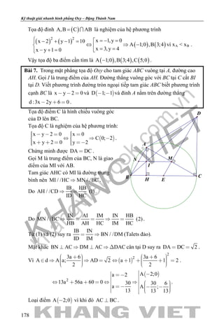 khangvietbook.com
.vn
Kỹ thuật giải nhanh hình phẳng Oxy – Đặng Thành Nam
178
Tọa độ đỉnh ( )A,B C AB=  là nghiệm của hệ phương trình
( ) ( ) ( ) ( )
2 2
x 1,y 0x 2 y 1 10
A 1;0 ,B 3;4
x 3,y 4x y 1 0
 =− =− + − =
⇔ ⇒ − = =− + = 
vì xA < xB .
Vậy tọa độ ba điểm cần tìm là ( ) ( ) ( )A 1;0 ,B 3;4 ,C 5;0− .
Bài 7. Trong mặt phẳng tọa độ Oxy cho tam giác ABC vuông tại A, đường cao
AH. Gọi I là trung điểm của AH. Đường thẳng vuông góc với BC tại C cắt BI
tại D. Viết phương trình đường tròn ngoại tiếp tam giác ABC biết phương trình
cạnh BC là x y 2 0   và  D 1; 1  và đỉnh A nằm trên đường thẳng
d :3x 2y 6 0   .
Tọa độ điểm C là hình chiếu vuông góc
của D lên BC.
Tọa độ C là nghiệm của hệ phương trình:
 
x y 2 0 x 0
C 0; 2
x y 2 0 y 2
         
      
.
Chứng minh được DA DC .
Gọi M là trung điểm của BC, N là giao
diểm của MI với AB.
Tam giác AHC có MI là đường trung
bình nên MI / /HC MN / /BC .
Do
IB HB
AH / /CD (1)
ID HC
  .
N
D
M
I
H E
B C
A
Do
IN AI IM IN HB
MN / /BC (2)
HB AH HC IM HC
     .
Từ (1) và (2) suy ra
IB IN
BN / /DM
ID IM
  (Talets đảo).
Mặt khác BN AC DM AC DAC     cân tại D suy ra DA DC 2  .
Vì  
2
23a 6 3a 6
A d A a; AD 2 a 1 1 2
2 2
                     
.
 
2
A 2;0a 2
13a 56a 60 0 30 30 6
a A ;
13 13 13
                    
.
Loại điểm  A 2;0 vì khi đó AC BC .
 