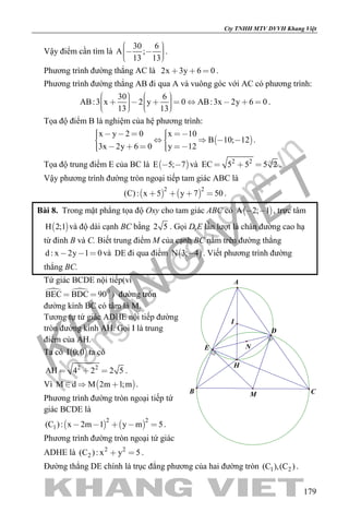 khangvietbook.com
.vn
Cty TNHH MTV DVVH Khang Việt
179
Vậy điểm cần tìm là
30 6
A ;
13 13
     
.
Phương trình đường thẳng AC là 2x 3y 6 0   .
Phương trình đường thẳng AB đi qua A và vuông góc với AC có phương trình:
30 6
AB:3 x 2 y 0 AB:3x 2y 6 0
13 13
                   
.
Tọa độ điểm B là nghiệm của hệ phương trình:
 
x y 2 0 x 10
B 10; 12
3x 2y 6 0 y 12
          
      
.
Tọa độ trung điểm E của BC là  E 5; 7  và 2 2
EC 5 5 5 2   .
Vậy phương trình đường tròn ngoại tiếp tam giác ABC là
   
2 2
(C): x 5 y 7 50    .
Bài 8. Trong mặt phẳng tọa độ Oxy cho tam giác ABC có  A 2; 1  , trực tâm
 H 2;1 và độ dài cạnh BC bằng 2 5 . Gọi D,E lần lượt là chân đường cao hạ
từ đỉnh B và C. Biết trung điểm M của cạnh BC nằm trên đường thẳng
d : x 2y 1 0   và DE đi qua điểm  N 3; 4 . Viết phương trình đường
thẳng BC.
Tứ giác BCDE nội tiếp(vì
  0
BEC BDC 90  ) đường tròn
đường kính BC có tâm là M.
Tương tự tứ giác ADHE nội tiếp đường
tròn đường kính AH. Gọi I là trung
điểm của AH.
Ta có  I 0;0 ta có
2 2
AH 4 2 2 5   .
Vì  M d M 2m 1;m   .
Phương trình đường tròn ngoại tiếp tứ
giác BCDE là
   
2 2
1(C ): x 2m 1 y m 5     .
Phương trình đường tròn ngoại tứ giác
ADHE là 2 2
2(C ): x y 5  .
M
I
H
D
E
A
B C
N
Đường thẳng DE chính là trục đẳng phương của hai đường tròn 1 2(C ),(C ) .
 