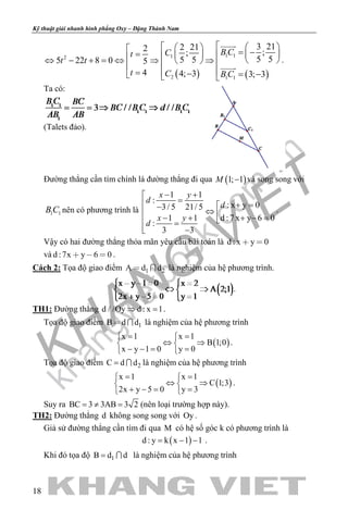 khangvietbook.com
.vn
Kỹ thuật giải nhanh hình phẳng Oxy – Đặng Thành Nam
18
( ) ( )
1 112
2 1 1
3 212 212 ;;
5 55 55 22 8 0 5
4 4; 3 3; 3
B CCt
t t
t C B C
    = −=     ⇔ − + = ⇔ ⇒ ⇒  
=  − = −  


.
Ta có:
(Talets đảo).
Đường thẳng cần tìm chính là đường thẳng đi qua ( )1; 1M − và song song với
1 1B C nên có phương trình là
1 1
:
: x y 03/ 5 21/ 5
1 1 d :7 x y 6 0
:
3 3
x y
d
d
x y
d
− +
= + =−
⇔ − + + − = =
 −
.
Vậy có hai đường thẳng thỏa mãn yêu cầu bài toán là d : x y 0 
và d :7x y 6 0   .
Cách 2: Tọa độ giao điểm 1 2A d d  là nghiệm của hệ phương trình.
.
TH1: Đường thẳng d / /Oy d : x 1⇒ =.
Tọa độ giao điểm 1B d d  là nghiệm của hệ phương trình
( )
x 1 x 1
B 1;0
x y 1 0 y 0
= = 
⇔ ⇒ 
− −= = 
.
Tọa độ giao điểm 2C d d=  là nghiệm của hệ phương trình
( )
x 1 x 1
C 1;3
2x y 5 0 y 3
= = 
⇔ ⇒ 
+ −= = 
.
Suy ra BC 3 3AB 3 2=≠ = (nên loại trường hợp này).
TH2: Đường thẳng d không song song với Oy .
Giả sử đường thẳng cần tìm đi qua M có hệ số góc k có phương trình là
( )d : y k x 1 1= − − .
Khi đó tọa độ 1B d d=  là nghiệm của hệ phương trình
 