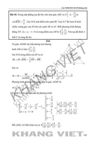 khangvietbook.com
.vn
Cty TNHH MTV DVVH Khang Việt
181
Bài 10. Trong mặt phẳng tọa độ Oxy cho tam giác ABC có
5
C 2;
3
     
và
 4
cosBAC
5
 . Gọi M là một điểm trên cạnh BC. Gọi E,F lần lượt là hình
chiếu vuông góc của M trên các cạnh AB và AC. Biết phương trình đường
thẳng EF: 2x y 1 0   và trung điểm của AM là
7 1
I ;
3 3
    
. Tìm tọa độ đỉnh A
biết F có tung độ âm.
Giải
Tứ giác AEMF nội tiếp đường tròn đường
kính AM có tâm
7 1
I ;
3 3
    
.
Gọi H là trung điểm của EF ta có
IH EF ;   1
BAC EIF HIF
2
  .
H
I
F
E
B C
A
M
Suy ra:

 
2 2
7 1
2. 1. 1
IH 5 5 5 3 3
IE IF IH d I;EF . 5
4 4 4cosBAC 2 1
 
     

Phương trình đường tròn ngoại tiếp tứ giác AEMF là:
2 2
7 1
(C): x y 5
3 3
               
.
Tọa độ E,F là nghiệm của hệ phương trình:
2 2
2
x
15
2 11 4 511
E ; ,F ;y7 1
15 15 3 3x y 5 15
3 3
4 5 2 114
E ; ,F ;x2x y 1 0
3 3 15 153
5
y
3
                                                                      
 
.
Đối chiếu với điều kiện suy ra
2 11 4 5
E ; ,F ;
15 15 3 3
             
.
 