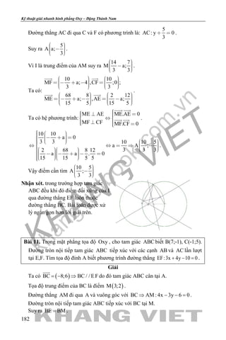 khangvietbook.com
.vn
Kỹ thuật giải nhanh hình phẳng Oxy – Đặng Thành Nam
182
Đường thẳng AC đi qua C và F có phương trình là:
5
AC: y 0
3
  .
Suy ra
5
A a;
3
     
.
Vì I là trung điểm của AM suy ra
14 7
M a;
3 3
     
.
Ta có:
10 10
MF a; 4 ,CF ;0 ;
3 3
68 8 2 12
ME a; ,AE a;
15 5 15 5
                
                 
 
 
.
Ta có hệ phương trình:
ME AE ME.AE 0
MF CF MF.CF 0
     
   
 
  .
10 10
a 0
3 3 10 10 5
a A ;
3 3 32 68 8 12
a a . 0
15 15 5 5
                                      
.
Vậy điểm cần tìm
10 5
A ;
3 3
     
Nhận xét. trong trường hợp tam giác
ABC đều khi đó điểm đối xứng của I
qua đường thẳng EF luôn thuộc
đường thẳng BC. Bài toán được xử
lý ngắn gọn hơn lời giải trên.
Bài 11. Trong mặt phẳng tọa độ Oxy , cho tam giác ABC biết B(7;-1), C(-1;5).
Đường tròn nội tiếp tam giác ABC tiếp xúc với các cạnh AB và AC lần lượt
tại E,F. Tìm tọa độ đỉnh A biết phương trình đường thẳng EF:3x 4y 10 0+ − =.
Giải
Ta có ( )BC 8;6 BC / / EF=− ⇒

do đó tam giác ABC cân tại A.
Tọa độ trung điểm của BC là điểm ( )M 3;2 .
Đường thẳng AM đi qua A và vuông góc với BC AM : 4x 3y 6 0⇒ − − =.
Đường tròn nội tiếp tam giác ABC tiếp xúc với BC tại M.
Suy ra BE BM= .
 
