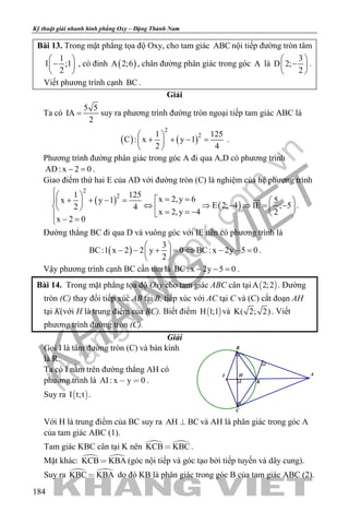 khangvietbook.com
.vn
Kỹ thuật giải nhanh hình phẳng Oxy – Đặng Thành Nam
184
Bài 13. Trong mặt phẳng tọa độ Oxy, cho tam giác ABC nội tiếp đường tròn tâm
1
I ;1
2
 
− 
 
, có đỉnh ( )A 2;6 , chân đường phân giác trong góc A là
3
D 2;
2
 
− 
 
.
Viết phương trình cạnh BC.
Giải
Ta có
5 5
IA
2
= suy ra phương trình đường tròn ngoại tiếp tam giác ABC là
( ) ( )
2
21 125
C : x y 1
2 4
 
+ + − = 
 
.
Phương trình đường phân giác trong góc A đi qua A,D có phương trình
AD: x 2 0− =.
Giao điểm thứ hai E của AD với đường tròn (C) là nghiệm của hệ phương trình
( ) ( )
2
21 125
x 2,y 6 5x y 1
E 2; 4 IE ; 52 4
x 2,y 4 2
x 2 0
  = =+ + − =    ⇔ ⇒ − ⇒ = −     = = −  
− =

.
Đường thẳng BC đi qua D và vuông góc với IE nên có phương trình là
( )
3
BC:1 x 2 2 y 0 BC: x 2y 5 0
2
 
− − + = ⇔ − − = 
 
.
Vậy phương trình cạnh BC cần tìm là BC: x 2y 5 0− − =.
Bài 14. Trong mặt phẳng tọa độ Oxy cho tam giác ABC cân tại  A 2;2 . Đường
tròn (C) thay đổi tiếp xúc AB tại B, tiếp xúc với AC tại C và (C) cắt đoạn AH
tại K(với H là trung điểm của BC). Biết điểm  H 1;1 và K( 2; 2). Viết
phương trình đường tròn (C).
Giải
Gọi I là tâm đường tròn (C) và bán kính
là R.
Ta có I nằm trên đường thẳng AH có
phương trình là AI: x y 0  .
Suy ra  I t;t .
K
H AI
B
C
Với H là trung điểm của BC suy ra AH BC và AH là phân giác trong góc A
của tam giác ABC (1).
Tam giác KBC cân tại K nên  KCB KBC .
Mặt khác:  KCB KBA (góc nội tiếp và góc tạo bởi tiếp tuyến và dây cung).
Suy ra  KBC KBA do đó KB là phân giác trong góc B của tam giác ABC (2).
 