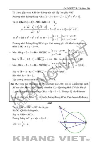khangvietbook.com
.vn
Cty TNHH MTV DVVH Khang Việt
185
Từ (1) và (2) suy ra K là tâm đường tròn nội tiếp tam giác ABC.
Phương trình đường thẳng      2 2
AB:a x 2 b y 2 0, a b 0      .
Ta có    d K;BC d K;AB KH 2 2    .
    2 2
2 2
a 2 2 b 2 2
2 2 a b a b
a b
  
      

.
2 2 2 2 a 0 AB: y 2 0
a 2ab b a b ab 0
b 0 AB: x 2 0
   
         
    
.
Phương trình đường thẳng BC đi qua H và vuông góc với AI nên có phương
trình là BC: x y 2 0   .
+ Nếu  
x y 2 0 x 0
AB: y 2 0 B AB BC B 0;2
y 2 0 y 2
             
     
 .
Suy ra    ABIB t;2 t IB.u 0 ( 1).( t) 0 t 0 I 0;0           
  
.
+ Nếu  
x y 2 0 x 2
AB: x 2 0 B AB BC B 2;0
x 2 0 y 0
             
     
 .
Suy ra    BCIB 2 t; t IB.u 0 t 0 I 0;0       
  
.
Bán kính R IB 2  .
Vậy đường tròn cần tìm là 2 2
(C): x y 4  .
Bài 15. Trong mặt phẳng tọa độ Oxy cho tam giác ABC. Gọi M là điểm trên cạnh
AC sao cho AB 3AM , đường tròn tâm  I 1; 1 đường kính CM cắt BM tại
D, phương trình đường thẳng CD: x 3y 6 0   . Tìm tọa độ các đỉnh tam
giác đã cho, biết điểm
4
E ;0
3
    
thuộc đường thẳng BC và C có hoành độ dương.
Giải
Ta có   0
BAC BDC 90  nên tứ giác
BADC nội tiếp đường tròn.
Suy ra  ABD ACD .
Đường thẳng  AC: y k x 1 1   ;
1
CD: y x 2
3
  .
D
MA
C
I
B
E
 
