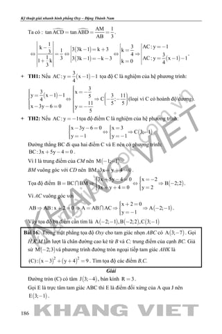 khangvietbook.com
.vn
Kỹ thuật giải nhanh hình phẳng Oxy – Đặng Thành Nam
186
Ta có :   AM 1
tan ACD tan ABD
AB 3
   .
 
 
1
k 3 3k 1 k 313
1 3 3 3k 1 k 31 k
3
    
         
3 AC: y 1
k
4 3
AC: y x 1 1
k 0 4
  
 
  
    
  
.
+ TH1: Nếu  
3
AC: y x 1 1
4
   tọa độ C là nghiệm của hệ phương trình:
 
3
3 x
y x 1 1 3 115
C ;4
11 5 5
x 3y 6 0 y
5
                         
(loại vì C có hoành độ dương).
+ TH2: Nếu AC: y 1 tọa độ điểm C là nghiệm của hệ phương trình:
 
x 3y 6 0 x 3
C 3; 1
y 1 y 1
         
    
.
Đường thẳng BC đi qua hai điểm C và E nên có phương trình:
BC:3x 5y 4 0   .
Vì I là trung điểm của CM nên  M 1; 1  .
BM vuông góc với CD nên BM :3x y 4 0   .
Tọa độ điểm  
3x 5y 4 0 x 2
B BC BM B 2;2
3x y 4 0 y 2
           
      
 .
Vì AC vuông góc với
 
x 2 0
AB AB: x 2 0 A AB AC A 2; 1
y 1
          
 
 .
Vậy tọa độ ba điểm cần tìm là      A 2; 1 ,B 2;2 ,C 3; 1   
Bài 16. Trong mặt phẳng tọa độ Oxy cho tam giác nhọn ABC có  A 3; 7 . Gọi
H,K,M lần lượt là chân đường cao kẻ từ B và C; trung điểm của cạnh BC. Giả
sử  M 2;3 và phương trình đường tròn ngoại tiếp tam giác AHK là
   
2 2
(C): x 3 y 4 9    . Tìm tọa độ các điểm B,C.
Giải
Đường tròn (C) có tâm  J 3; 4 , bán kính R 3 .
Gọi E là trực tâm tam giác ABC thì E là điểm đối xứng của A qua J nên
 E 3; 1 .
 