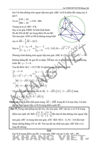 khangvietbook.com
.vn
Cty TNHH MTV DVVH Khang Việt
187
Gọi I là tâm đường tròn ngoại tiếp tam giác ABC và D là điểm đối xứng của A
qua I.
Ta có
CD AC
CD / /BH
BH AC
  
 
.
Tương tự ta có BD / /CK .
Suy ra tứ giác EBDC là hình bình hành.
Do đó ED cắt BC tại trung điểm M của BC.
Xét tam giác AED có IM là đường trung bình
suy ra  
1
IM AE 0;3
2
 
 
.
Suy ra  I I 2 2
I I
2 x 0 x 2
I 2;0 ,IA 5 7 74
3 y 3 y 0
            
     
.
Phương trình đường tròn ngoại tiếp tam giác ABC là  
2 2
(T): x 2 y 74   .
Đường thẳng BC đi qua M và nhận IM

làm véc tơ pháp tuyến nên có phương
trình BC: y 3 0  .
Toạ độ điểm B,C (T) BC  là nghiệm của hệ phương trình
 
   
   
2 2
y 3 0 x 2 65,y 3
x 2 y 74 x 2 65,y 3
B 2 65;3 ,C 2 65;3
B 2 65;3 ,C 2 65;3
              
    

    
.
Vậy toạ độ hai điểm cần tìm là    B 2 65;3 ,C 2 65;3    hoặc
   B 2 65;3 ,C 2 65;3    .
Nhận xét. Chú ý tính chất quan trọng AE 2IM
 
trong đó E là trực tâm, I là tâm
đường tròn ngoại tiếp và M là trung điểm cạnh BC.
Bài 17. Trong mặt phẳng tọa độ Oxy cho tam giác ABC cân tại A có D là trung
điểm của cạnh AB. Biết
11 5 13 5
I ; ,J ;
3 3 3 3
            
lần lượt là tâm đường tròn ngoại tiếp
tam giác ABC và trọng tâm tam giác ADC. Biết    M 3; 1 ,N 3;0  lần lượt
thuộc đường thẳng CD và AB. Tìm tọa độ các đỉnh tam giác ABC biết A có
tung độ dương.
Giải
Gọi H là trung điểm của BC vì tam giác ABC cân tại A nên AH BC .
 