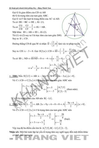 khangvietbook.com
.vn
Kỹ thuật giải nhanh hình phẳng Oxy – Đặng Thành Nam
188
Gọi G là giao điểm của CD và AH
thì G là trọng tâm của tam giác ABC.
Gọi E và F lần lượt là trung điểm của AC và AD.
Ta có DE / /BC DE IG  (1).
Ta có
CG CJ 2
JG / /AB
CD CF 3
   .
Mặt khác ID AB ID JG   (2).
Từ (1) và (2) suy ra I là trực tâm của tam giác DJG.
Suy ra IJ CD .
Đường thẳng CD đi qua M và nhận
2
IJ ;0
3
    

làm véc tơ pháp tuyến.
Suy ra CD: x 3 0  . Gọi    
2 5
D 3;a CD ID ;a ,ND 6;a
3 3
        
 
.
Ta có
5
ID ND ID.ND 0 4 a a 0
3
          
 
.
 
2
D 3;3a 3
5
a a 4 0 4 4
3 a D 3;
3 3
                  
.
+ TH1: Nếu      D 3;3 AB: x 2y 3 0 A 2a 3;a , a 0       .
Và  C CD C 3;c  vì J là trọng tâm của tam giác ADC nên
 
 
13
3 3 2a 3 3. A 7;5a 53
5 c 3 C 3; 3
c 3 a 3.
3
            
      
(thoả mãn).
Có D là trung điểm của AB nên  B 1;1 .
+ TH2: Nếu  
4 9a 6
D 3; AB: 2x 9y 6 0 0 A ;a , a 0
3 2
                    
.
Và  C CD C 3;c  vì J là trọng tâm của tam giác ADC nên
9a 6 13 20
3 3 3. a
2 3 9
5 38
c 3 a 3. c
3 9
          
         
(loại).
Vậy toạ độ ba điểm cần tìm là      A 7;5 ,B 1;1 ,C 3; 3  .
Nhận xét. Một bài toán lặp lại yếu tố trọng tâm suy nghĩ ngay đến một điểm khác
có tính chất tương tự.
 