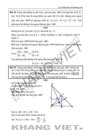 khangvietbook.com
.vn
Cty TNHH MTV DVVH Khang Việt
189
Bài 18. Trong mặt phẳng tọa độ Oxy , cho tam giác ABC có trọng tâm ( )G 2;3 .
Gọi M,N,P lần lượt là trung điểm các cạnh BC,CA,AB. Đường tròn ngoại
tiếp tam giác MNP có phương trình là: ( ) ( ) ( )2 2
1C : x 1 y 1 25− + − =. Viết
phương trình đường tròn ngoại tiếp tam giác ABC .
Giải
Đường tròn ( )1C có tâm ( )1I 1;1 , bán kính 1R 5= .
Phép vị tự tâm tâm G tỷ số k 2= − biến M thành A , biến N thành B , biến P
thành C .
Biến tam giác MNP thành tam giác ABC .
Biến tâm 1I đường tròn ngoại tiếp tam giác MNP thành tâm I đường tròn ngoại
tiếp tam giác ABC .
Ta có
( )1
1
I 4;7GI 2GI
R 10R 2R
 = − 
⇔ 
==  
 
.
Vậy phương trình đường tròn ngoại tiếp tam giác ABC là:
( ) ( ) ( )2 2
C : x 4 y 7 100− + − = .
Bài 19. Trong mặt phẳng với hệ trục tọa độ Oxy cho tam giác ABC vuông cân
tại A. Gọi M là trung điểm của cạnh AC, đường thẳng đi qua A vuông góc với
BM cắt BC tại điểm . Biết trọng tâm tam giác ABC là điểm .
Tìm toạ độ ba đỉnh tam giác ABC biết A có hoành độ lớn hơn 1.
Giải
Gọi N là trung điểm của BC.
Do tam giác ABC vuông cân tại A
nên AN BC .
Mặt khác BG AE tại H.
Suy ra G là trực tâm tam giác ABE.
Suy ra AB GE GE / /AC  .
Suy ra tam giác NGE vuông cân tại N.
Gọi  
GE 1
N x;y NG NE
2 2
    .
 