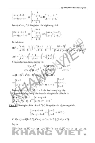 khangvietbook.com
.vn
Cty TNHH MTV DVVH Khang Việt
19
( )
k
xx y 1 0 k 1k 1
B ;
y k x 1 1 1 k 1 k 1
y
k 1

=− − =   −
⇔ ⇒   = − − − −   =
 −
.
Tọa độ 2C d d=  là nghiệm của hệ phương trình
( )
6 k
x2x y 5 0 6 k 3k 22 k
C ;
y k x 1 1 3k 2 2 k 2 k
y
2 k
+
=+ − = + −   +
⇔ ⇒   = − − − + +   =
 +
.
Ta tính được
( )
( ) ( )
( )
( ) ( )
2 22 2 2
2
2 2 2 2
9 k 2 9k k 26 k k 3k 2 1
BC
2 k k 1 2 k k 1 2 k k 1 2 k k 1
− −+ −   
= − + − = +   
+ − + −    + − + −
.
2 2 2
2 k 1 k 2
AB 2 1 2
k 1 k 1 k 1
−     
= − + − =     
− − −     
.
Yêu cầu bài toán tương đương với
( )
( ) ( )
( )
( ) ( )
2 2 22
2 2 2 2
9 k 2 9k k 2 k 2
9.2
k 12 k k 1 2 k k 1
− − − 
+ = 
− + − + −
.
( ) ( ) ( ) ( )2 2 2 22
k 2 k k 2 2 k 2 k 2⇔ − + − = + − .
( )2 22
k 1
k 2 k 2
k 7
k 8k 7 02 k 2 k 1 0
k 2
= −= = ⇔ ⇔ ⇔ =−  + + =+ − − =   =
.
Trường hợp k = 2 ⇒ B(2; 1) ≡ A nên loại trường hợp này.
Vậy có hai đường thẳng cần tìm thỏa mãn yêu cầu bài toán là
( )
( )
d : y x 1 1 d : x y 0
d :7x y 6 0d : y 7 x 1 1
 =− − − + =
⇔  + − ==− − − 
.
Cách 3: Tọa độ giao điểm 1 2A d d=  là nghiệm của hệ phương trình.
( )
1 0 2
2;1
2 5 0 1
x y x
A
x y y
− −= = 
⇔ ⇒ 
+ −= = 
.
Vì ( ) ( ) ( )1 21 ; , ;5 2 , 1, 2B d B b b C d C c c b c∈ ⇒ + ∈ ⇒ − ≠ ≠ .
Suy ra
( ) ( ) ( ) ( ); 1 , 1;6 2 , 1;b 1 , 1;5 2MB b b MC c c AB b BC c b c b= + = − − = − − = − − − −
   
.
 