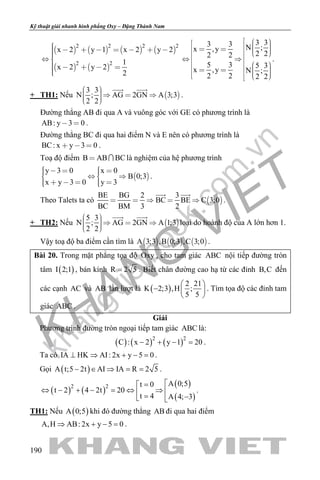 khangvietbook.com
.vn
Kỹ thuật giải nhanh hình phẳng Oxy – Đặng Thành Nam
190
       
   
2 2 2 2
2 2
x 2 y 1 x 2 y 2
1
x 2 y 2
2
        
    
3 33 3 N ;x ,y
2 22 2
5 3 5 3
x ,y N ;
2 2 2 2
                        
.
+ TH1: Nếu  
3 3
N ; AG 2GN A 3;3
2 2
      
 
.
Đường thẳng AB đi qua A và vuông góc với GE có phương trình là
AB: y 3 0  .
Đường thẳng BC đi qua hai điểm N và E nên có phương trình là
BC: x y 3 0   .
Toạ độ điểm B AB BC  là nghiệm của hệ phương trình
 
y 3 0 x 0
B 0;3
x y 3 0 y 3
       
      
.
Theo Talets ta có  
BE BG 2 3
BC BE C 3;0
BC BM 3 2
    
 
.
+ TH2: Nếu  
5 3
N ; AG 2GN A 1;3
2 2
      
 
loại do hoành độ của A lớn hơn 1.
Vậy toạ độ ba điểm cần tìm là      A 3;3 ,B 0;3 ,C 3;0 .
Bài 20. Trong mặt phẳng tọa độ Oxy , cho tam giác ABC nội tiếp đường tròn
tâm ( )I 2;1 , bán kính R 2 5= . Biết chân đường cao hạ từ các đỉnh B,C đến
các cạnh AC và AB lần lượt là ( )
2 21
K 2;3 ,H ;
5 5
 
−  
 
. Tìm tọa độ các đỉnh tam
giác ABC .
Giải
Phương trình đường tròn ngoại tiếp tam giác ABC là:
( ) ( ) ( )2 2
C : x 2 y 1 20− + − =.
Ta có IA HK AI: 2x y 5 0⊥ ⇒ + − =.
Gọi ( )A t;5 2t AI IA R 2 5− ∈ ⇒ = = .
( ) ( )
( )
( )
2 2 A 0;5t 0
t 2 4 2t 20
t 4 A 4; 3
=
⇔ − + − = ⇔ ⇒  = − 
.
TH1: Nếu ( )A 0;5 khi đó đường thẳng AB đi qua hai điểm
A,H AB: 2x y 5 0⇒ + − =.
 