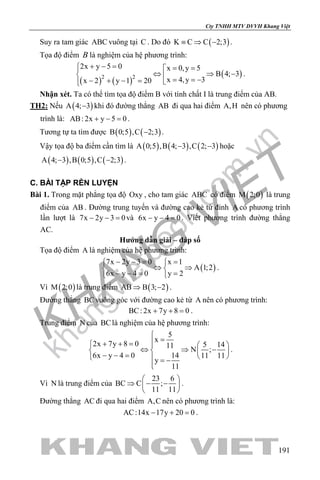 khangvietbook.com
.vn
Cty TNHH MTV DVVH Khang Việt
191
Suy ra tam giác ABC vuông tại C . Do đó ( )K C C 2;3≡ ⇒ − .
Tọa độ điểm B là nghiệm của hệ phương trình:
( ) ( )
( )2 2
2x y 5 0 x 0,y 5
B 4; 3
x 4,y 3x 2 y 1 20
+ − = = =
⇔ ⇒ −  = = −− + − = 
.
Nhận xét. Ta có thể tìm tọa độ điểm B với tính chất I là trung điểm của AB.
TH2: Nếu ( )A 4; 3− khi đó đường thẳng AB đi qua hai điểm A,H nên có phương
trình là: AB: 2x y 5 0+ − =.
Tương tự ta tìm được ( ) ( )B 0;5 ,C 2;3− .
Vậy tọa độ ba điểm cần tìm là ( ) ( ) ( )A 0;5 ,B 4; 3 ,C 2; 3− − hoặc
( ) ( ) ( )A 4; 3 ,B 0;5 ,C 2;3− − .
C. BÀI TẬP RÈN LUYỆN
Bài 1. Trong mặt phẳng tọa độ Oxy , cho tam giác ABC có điểm ( )M 2;0 là trung
điểm của AB . Đường trung tuyến và đường cao kẻ từ đỉnh A có phương trình
lần lượt là 7x 2y 3 0− − =và 6x y 4 0− − =. Viết phương trình đường thẳng
AC.
Hướng dẫn giải – đáp số
Tọa độ điểm A là nghiệm của hệ phương trình:
( )
7x 2y 3 0 x 1
A 1;2
6x y 4 0 y 2
− −= = 
⇔ ⇒ 
− −= = 
.
Vì ( )M 2;0 là trung điểm ( )AB B 3; 2⇒ − .
Đường thẳng BCvuông góc với đường cao kẻ từ A nên có phương trình:
BC: 2x 7y 8 0+ + =.
Trung điểm N của BClà nghiệm của hệ phương trình:
5
x
2x 7y 8 0 5 1411
N ;
6x y 4 0 14 11 11
y
11

=+ + =   
⇔ ⇒ −   − − =    = −

.
Vì N là trung điểm của
23 6
BC C ;
11 11
 
⇒ − − 
 
.
Đường thẳng AC đi qua hai điểm A,C nên có phương trình là:
AC:14x 17y 20 0− + =.
 