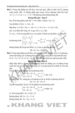 khangvietbook.com
.vn
Kỹ thuật giải nhanh hình phẳng Oxy – Đặng Thành Nam
192
Bài 2. Trong mặt phẳng tọa độ Oxy, cho tam giác ABC có đỉnh A(1;2), đường
trung tuyến BM và đường phân giác trong CD có phương trình lần lượt:
2x y 1 0+ + = và x y 1 0+ − = . Viết phương trình đường thẳng BC.
Hướng dẫn giải – đáp số
Gọi M là trung điểm cạnh BC vì ( )M BM M m; 2m 1∈ ⇒ − − .
Tọa độ điểm ( )C 2m 1; 4m 4− − − .
Mặt khác ( )C CD 2m 1 4m 4 1 0 m 3 C 7;8∈ ⇒ − − − − = ⇔ =− ⇒ − .
Gọi 1A là điểm đối xứng với A qua 1CD A BC⇒ ∈ .
Vì 1AA CD⊥ và trung điểm của 1AA thuộc CD nên tọa độ điểm 1A thỏa mãn
hệ phương trình: ( )1
x 1 y 2
x 11 1
A 1;0
x 1 y 2 y 0
1 0
2 2
− −
= = −
⇔ ⇒ − 
+ + = + − =

.
Đường thẳng BCđi qua hai điểm 1A ,C nên có phương trình là:
BC: 4x 3y 4 0+ + =.
Bài 3. Trong mặt phẳng tọa độ Oxy, cho tam giác ABC có đỉnh A(4;-1) và phương
trình một đường cao và đường trung tuyến cùng xuất phát từ một đỉnh lần lượt
là 2x 3y 12 0− + =; và 2x 3y 0+ =. Viết phương trình các cạnh tam giác ABC.
Hướng dẫn giải – đáp số
Nhận thấy điểm A không thuộc phương trình hai đường cao và đường trung
tuyến bài cho nên giả sử đó là đường cao và trung tuyến kẻ từ đỉnh B của tam
giác.
Tọa độ điểm B là nghiệm của hệ phương trình:
( )
2x 3y 12 0 x 3
B 3;2
2x 3y 0 y 2
− + = =− 
⇔ ⇒ − 
+= = 
.
Đường thẳng AC vuông góc với đường cao kẻ tử B nên có phương trình là:
AC:3x 2y 10 0+ − =.
Tọa độ trung điểm M của AC là nghiệm của hệ phương trình:
( )
3x 2y 10 0 x 6
M 6; 4
2x 3y 0 y 4
+ −= = 
⇔ ⇒ − 
+ = =− 
.
Vì M là trung điểm ( )AC C 8; 7⇒ − .
Đường thẳng AB:3x 7y 5 0+ − =.
Đường thẳng BC:9x 11y 5 0+ + =.
 