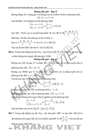 khangvietbook.com
.vn
Kỹ thuật giải nhanh hình phẳng Oxy – Đặng Thành Nam
194
Hướng dẫn giải – đáp số
Đường thẳng AC vuông góc với đường cao kẻ tử đỉnh B nên có phương trình:
AC:3x y 1 0− + =.
Tọa độ điểm A là nghiệm của hệ phương trình:
( )
3x y 1 0 x 1
A 1;4
5x y 9 0 y 4
− += = 
⇔ ⇒ 
+ −= = 
.
Gọi ( )B 5 3b;b− suy ra tọa độ trung điểm M của BClà
4 3b b 2
M ;
2 2
− − 
 
 
.
Mặt khác M nằm trên đường cao kẻ tử đỉnh A .
Suy ra ( )
4 3b b 2
5. 9 0 b 0 B 5;0
2 2
− −
+ − = ⇔ = ⇒ .
Vậy tọa độ hai điểm cần tìm là ( ) ( )A 1;4 ,B 5;0 .
Bài 6. Trong mặt phẳng tọa độ Oxy , cho ( ) ( )A 0;2 ,B 3; 1− . Tìm tọa độ trực tâm
và tâm đường tròn ngoại tiếp tam giác OAB.
Hướng dẫn giải – đáp số
Đường cao OH đi qua O và nhận ( )BA 3;3=

làm véc tơ pháp tuyến nên có
phương trình OH : 3x 3y 0+ =.
Đường cao BH đi qua B và nhận ( )OA 0;2=

làm véc tơ pháp tuyến nên có
phương trình BH : y 1 0+ =.
Tọa độ trực tâm H là nghiệm của hệ phương trình
( )3x 3y 0 x 3
H 3; 1
y 1 0 y 1
 += = 
⇔ ⇒ − 
+ = =−  
.
Đường trung trực của OA có phương trình y 1 0− =.
Đường trung trực của OB có phương trình: 3x y 2 0+ + =.
Tọa độ tâm đường tròn ngoại tiếp là nghiệm của hệ phương trình
( )
y 1 0 x 3
I 3;1
3x y 2 0 y 1
− =  = − 
⇔ ⇒ − 
+ += =  
.
Vậy hai điểm cần tìm là ( )H 3; 1− và ( )I 3;1− .
Bài 7. Trong mặt phẳng tọa độ Oxy , cho tam giác ABC có trực tâm ( )H 2;2 và
tâm đường tròn ngoại tiếp ( )I 1;2 và điểm cạnh BC là
5 5
M ;
2 2
 
 
 
. Tìm tọa độ các
đỉnh tam giác ABC biết B Cx x> .
 