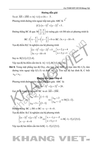 khangvietbook.com
.vn
Cty TNHH MTV DVVH Khang Việt
195
Hướng dẫn giải
Ta có ( )AH 2IM A 1;1 IA 5= ⇒ − ⇒ =
 
.
Phương trình đường tròn ngoại tiếp tam giác ABC là
( ) ( ) ( )2 2
C : x 1 y 2 5− + − =.
Đường thẳng BC đi qua
5 5
M ;
2 2
 
 
 
và vuông góc với IM nên có phương trình là
5 5
BC:3 x 1 y 0 BC:3x y 10 0
2 2
   
− + − = ⇔ + − =   
   
.
Tọa độ điểm B,C là nghiệm của hệ phương trình
( ) ( )2 2
x 2,y 4x 1 y 2 5
x 3,y 13x y 10 0
 = =− + − =
⇔ = =+ − = 
.
Suy ra ( ) ( )B 3;1 ,C 2;4 .
Vậy tọa độ ba điểm cần tìm là ( ) ( ) ( )A 1;1 ,B 3;1 ,C 2;4− .
Bài 8. Trong mặt phẳng tọa độ Oxy, cho tam giác ABC có trực tâm H(-1;3), tâm
đường tròn ngoại tiếp I(3;-3) và đỉnh A(1;1). Tìm tọa độ hai đỉnh B, C biết
B Cx x< .
Hướng dẫn giải – đáp số
Phương trình đường tròn ngoại tiếp tam giác ABC là:
( ) ( ) ( )2 2
C : x 3 y 3 20− + + =.
Gọi M là trung điểm cạnh BC ta có AH 2IM=
 
.
( )
( )
( )
M
M
M
M
1
x 3 1 1
x 22
M 2; 2
1 y 2
y 3 3 1
2

− = − − =
⇔ ⇔ ⇒ − 
= − + = −

.
Đường thẳng BC IM BC: x y 4 0⊥ ⇒ − − =.
Tọa độ điểm B,C là nghiệm của hệ phương trình:
( ) ( ) ( ) ( )
2 2
x 1,y 5x 3 y 3 20
B 1; 5 ,C 5;1
x 5,y 1x y 4 0
 =− =−− + + =
⇔ ⇒ − − = =− − = 
.
Vậy tọa độ hai điểm cần tìm là ( ) ( )B 1; 5 ,C 5;1− − .
 