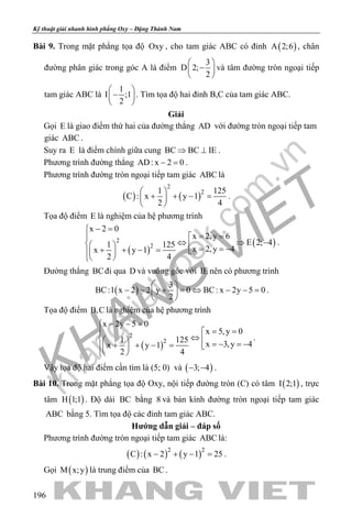 khangvietbook.com
.vn
Kỹ thuật giải nhanh hình phẳng Oxy – Đặng Thành Nam
196
Bài 9. Trong mặt phẳng tọa độ Oxy , cho tam giác ABC có đỉnh ( )A 2;6 , chân
đường phân giác trong góc A là điểm
3
D 2;
2
 
− 
 
và tâm đường tròn ngoại tiếp
tam giác ABC là
1
I ;1
2
 
− 
 
. Tìm tọa độ hai đỉnh B,C của tam giác ABC.
Giải
Gọi E là giao điểm thứ hai của đường thẳng AD với đường tròn ngoại tiếp tam
giác ABC .
Suy ra E là điểm chính giữa cung BC BC IE⇒ ⊥ .
Phương trình đường thẳng AD: x 2 0− =.
Phương trình đường tròn ngoại tiếp tam giác ABC là
( ) ( )
2
21 125
C : x y 1
2 4
 
+ + − = 
 
.
Tọa độ điểm E là nghiệm của hệ phương trình
( )
( )2
2
x 2 0
x 2,y 6
E 2; 41 125
x 2,y 4x y 1
2 4
− =
= =
⇔ ⇒ −   = = −+ + − =  
 
.
Đường thẳng BCđi qua D và vuông góc với IE nên có phương trình
( )
3
BC:1 x 2 2 y 0 BC: x 2y 5 0
2
 
− − + = ⇔ − − = 
 
.
Tọa độ điểm B,C là nghiệm của hệ phương trình
( )
2
2
x 2y 5 0
x 5,y 0
1 125
x 3,y 4x y 1
2 4
− − =
= =
⇔   =− =−+ + − =  
 
.
Vậy tọa độ hai điểm cần tìm là (5; 0) và ( )3; 4− − .
Bài 10. Trong mặt phẳng tọa độ Oxy, nội tiếp đường tròn (C) có tâm ( )I 2;1 , trực
tâm ( )H 1;1 . Độ dài BC bằng 8 và bán kính đường tròn ngoại tiếp tam giác
ABC bằng 5. Tìm tọa độ các đỉnh tam giác ABC.
Hướng dẫn giải – đáp số
Phương trình đường tròn ngoại tiếp tam giác ABC là:
( ) ( ) ( )2 2
C : x 2 y 1 25− + − =.
Gọi ( )M x;y là trung điểm của BC.
 