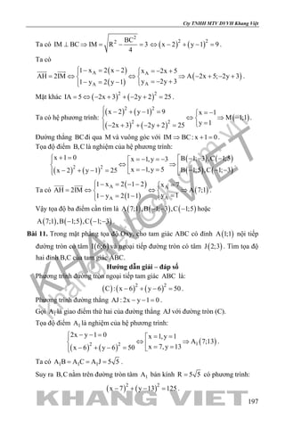 khangvietbook.com
.vn
Cty TNHH MTV DVVH Khang Việt
197
Ta có
2
2 BC
IM BC IM R 3
4
⊥ ⇒ = − = ( ) ( )2 2
x 2 y 1 9⇔ − + − =.
Ta có
( )
( )
( )A A
AA
1 x 2 x 2 x 2x 5
AH 2IM A 2x 5; 2y 3
y 2y 31 y 2 y 1
 − = − =− +
= ⇔ ⇔ ⇒ − + − + 
=− +− = − 
 
.
Mặt khác ( ) ( )2 2
IA 5 2x 3 2y 2 25= ⇔ − + + − + = .
Ta có hệ phương trình:
( ) ( )
( ) ( )
( )
2 2
2 2
x 2 y 1 9 x 1
M 1;1
y 12x 3 2y 2 25
 − + − = = −
⇔ ⇒ − 
=− + + − + =
.
Đường thẳng BCđi qua M và vuông góc với IM BC: x 1 0⇒ + =.
Tọa độ điểm B,C là nghiệm của hệ phương trình:
( ) ( )
( ) ( )
( ) ( )2 2
x 1 0 B 1; 3 ,C 1;5x 1,y 3
x 1,y 5 B 1;5 ,C 1; 3x 2 y 1 25
+ =  − − −=− =−
⇔ ⇒   =− = − − −− + − =   
.
Ta có
( )
( )
( )A A
AA
1 x 2 1 2 x 7
AH 2IM A 7;1
y 11 y 2 1 1
 − = − − =
= ⇔ ⇔ ⇒ 
=− = − 
 
.
Vậy tọa độ ba điểm cần tìm là ( ) ( ) ( )A 7;1 ,B 1; 3 ,C 1;5− − − hoặc
( ) ( ) ( )A 7;1 ,B 1;5 ,C 1; 3− − − .
Bài 11. Trong mặt phẳng tọa độ Oxy, cho tam giác ABC có đỉnh ( )A 1;1 nội tiếp
đường tròn có tâm ( )I 6;6 và ngoại tiếp đường tròn có tâm ( )J 2;3 . Tìm tọa độ
hai đỉnh B,C của tam giác ABC.
Hướng dẫn giải – đáp số
Phương trình đường tròn ngoại tiếp tam giác ABC là:
( ) ( ) ( )2 2
C : x 6 y 6 50− + − =.
Phương trình đường thẳng AJ : 2x y 1 0− − = .
Gọi 1A là giao điểm thứ hai của đường thẳng AJ với đường tròn (C).
Tọa độ điểm 1A là nghiệm của hệ phương trình:
( ) ( )
( )12 2
2x y 1 0 x 1,y 1
A 7;13
x 7,y 13x 6 y 6 50
− − = = =
⇔ ⇒ = =− + − = 
.
Ta có 1 1 1A B A C A J 5 5= = = .
Suy ra B,C nằm trên đường tròn tâm 1A bán kính R 5 5= có phương trình:
( ) ( )2 2
x 7 y 13 125− + − = .
 