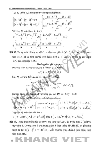 khangvietbook.com
.vn
Kỹ thuật giải nhanh hình phẳng Oxy – Đặng Thành Nam
198
Tọa độ điểm B,C là nghiệm của hệ phương trình:
( ) ( )
( ) ( )
2 2
2 2
23 7 15 17 15
x ,yx 6 y 6 50 4 4
23 7 15 17 15x 7 y 13 125
x ,y
4 4
 − +
= = − + − = ⇔
 + −− + − = = =

.
Vậy tọa độ hai điểm cần tìm là
23 7 15 17 15 23 7 15 17 15
B ; ,C ;
4 4 4 4
   − + + −
      
   
hoặc
23 7 15 17 15 23 7 15 17 15
B ; ,C ;
4 4 4 4
   + − − +
      
   
.
Bài 12. Trong mặt phẳng tọa độ Oxy, cho tam giác ABC có đỉnh ( )A 3; 7− , trực
tâm ( )H 3; 1− và tâm đường tròn ngoại tiếp là ( )I 3;0− . Tìm tọa độ các đỉnh
B,C của tam giác ABC.
Hướng dẫn giải – đáp số
Phương trình đường tròn ngoại tiếp tam giác ABC là:
( ) ( )2 2
C : x 3 y 85+ + =.
Gọi M là trung điểm cạnh BC ta có AH 2IM=
 
.
( )
( )
( )
M
M
M
M
1
x 3 3 3
x 32
M 3;3
1 y 3
y 1 7
2

+ = − = −
⇔ ⇔ ⇒ − 
= = − +

.
Đường thẳng BCđi qua M và vuông góc với IM BC: y 3 0⇒ − =.
Tọa độ điểm B,C là nghiệm của hệ phương trình:
( )
( ) ( )
( ) ( )
2 2
B 3 2 19;3 ,C 3 2 19;3y 3 0 x 3 2 19,y 3
x 3 y 85 x 3 2 19,y 3 B 3 2 19;3 ,C 3 2 19;3
 − − − +− =  =− − = ⇔ ⇒ + + = =− + = − + − −  
.
Vậy tọa độ hai điểm cần tìm là
( ) ( )B 3 2 19;3 ,C 3 2 19;3− − − + hoặc ( ) ( )B 3 2 19;3 ,C 3 2 19;3− + − − .
Bài 13. Trong mặt phẳng tọa độ Oxy, cho tam giác ABC có trọng tâm ( )G 2;3 và
trực tâm H. Đường tròn đi qua trung điểm 3 đoạn thẳng HA,HB,HC có phương
trình là ( ) ( ) ( )2 2
1C : x 1 y 1 6− + − =. Viết phương trình đường tròn ngoại tiếp
tam giác ABC.
 