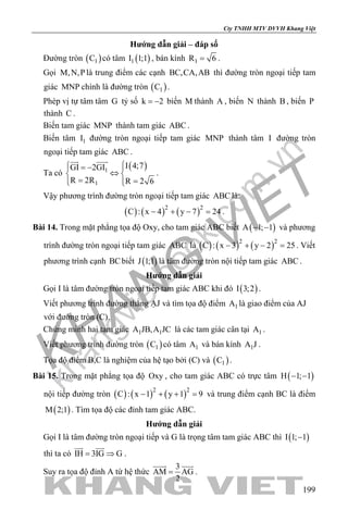 khangvietbook.com
.vn
Cty TNHH MTV DVVH Khang Việt
199
Hướng dẫn giải – đáp số
Đường tròn ( )1C có tâm ( )1I 1;1 , bán kính 1R 6= .
Gọi M,N,P là trung điểm các cạnh BC,CA,AB thì đường tròn ngoại tiếp tam
giác MNP chính là đường tròn ( )1C .
Phép vị tự tâm tâm G tỷ số k 2= − biến M thành A , biến N thành B , biến P
thành C .
Biến tam giác MNP thành tam giác ABC .
Biến tâm 1I đường tròn ngoại tiếp tam giác MNP thành tâm I đường tròn
ngoại tiếp tam giác ABC .
Ta có
( )1
1
I 4;7GI 2GI
R 2R R 2 6
 = − 
⇔ 
= =  
 
.
Vậy phương trình đường tròn ngoại tiếp tam giác ABC là:
( ) ( ) ( )2 2
C : x 4 y 7 24− + − =.
Bài 14. Trong mặt phẳng tọa độ Oxy, cho tam giác ABC biết ( )A 1; 1− − và phương
trình đường tròn ngoại tiếp tam giác ABC là ( ) ( ) ( )2 2
C : x 3 y 2 25− + − =. Viết
phương trình cạnh BCbiết ( )J 1;1 là tâm đường tròn nội tiếp tam giác ABC .
Hướng dẫn giải
Gọi I là tâm đường tròn ngoại tiếp tam giác ABC khi đó ( )I 3;2 .
Viết phương trình đường thẳng ẠJ và tìm tọa độ điểm 1A là giao điểm của AJ
với đường tròn (C).
Chứng minh hai tam giác 1 1A JB,A JC là các tam giác cân tại 1A .
Viết phương trình đường tròn ( )1C có tâm 1A và bán kính 1A J .
Tọa độ điểm B,C là nghiệm của hệ tạo bởi (C) và ( )1C .
Bài 15. Trong mặt phẳng tọa độ Oxy , cho tam giác ABC có trực tâm ( )H 1; 1− −
nội tiếp đường tròn ( ) ( ) ( )2 2
C : x 1 y 1 9− + + =và trung điểm cạnh BC là điểm
( )M 2;1 . Tìm tọa độ các đỉnh tam giác ABC.
Hướng dẫn giải
Gọi I là tâm đường tròn ngoại tiếp và G là trọng tâm tam giác ABC thì ( )I 1; 1−
thì ta có IH 3IG G= ⇒
 
.
Suy ra tọa độ đỉnh A từ hệ thức
3
AM AG
2
=
 
.
 