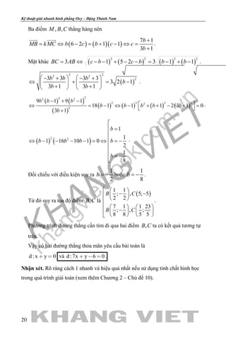 khangvietbook.com
.vn
Kỹ thuật giải nhanh hình phẳng Oxy – Đặng Thành Nam
20
Ba điểm , ,M B C thẳng hàng nên
( ) ( )( )
7 1
6 2 1 1
3 1
b
MB kMC b c b c c
b
+
= ⇔ − = + − ⇔ =
+
 
.
Mặt khác ( ) ( ) ( ) ( )
2 2 2 2
3 1 5 2 3 1 1BC AB c b c b b b= ⇔ − − + − − = − + − .
( )
2 22 2
23 3 3 3
3 2 1
3 1 3 1
b b b
b
b b
   − + − +
⇔ + = −   
+ +   
.
( ) ( )
( )
( ) ( ) ( ) ( )
222 2
2 2 2 22
2
9 1 9 1
18 1 1 1 2 3 1 0
3 1
b b b
b b b b b
b
− + −
 ⇔ = − ⇔ − + + − + =
 +
.
( ) ( )2 2
1
1
1 16 10 1 0
2
1
8
b
b b b b
b

 =

⇔ − − − − =⇔ =−


 = −

.
Đối chiếu với điều kiện suy ra
1
2
b = − hoặc
1
8
b = − .
Từ đó suy ra tọa độ điểm ,B C là
( )
1 1
; , 5; 5
2 2
7 1 1 23
; , ;
8 8 5 5
B C
B C
  
− − 
 
    
−    
   
.
Phương trình đường thẳng cần tìm đi qua hai điểm ,B C ta có kết quả tương tự
trên.
Vậy có hai đường thẳng thỏa mãn yêu cầu bài toán là
d : x y 0  và d :7x y 6 0   .
Nhận xét. Rõ ràng cách 1 nhanh và hiệu quả nhất nếu sử dụng tính chất hình học
trong quá trình giải toán (xem thêm Chương 2 – Chủ đề 10).
 