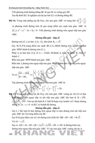 khangvietbook.com
.vn
Kỹ thuật giải nhanh hình phẳng Oxy – Đặng Thành Nam
200
Viết phương trình đường thẳng BC đi qua M và vuông góc IM.
Tọa độ đỉnh B,C là nghiệm của hệ tạo bởi (C) và đường thẳng BC.
Bài 16. Trong mặt phẳng tọa độ Oxy, cho tam giác ABC có trọng tâm
5 1
G ;
3 3
 
− 
 
và phương trình đường tròn đi qua trung điểm các cạnh tam giác ABC là
( ) 2 2
1C : x y 2x 4y 0+ − + =. Viết phương trình đường tròn ngoại tiếp tam giác
ABC.
Hướng dẫn giải – đáp số
Đường tròn (C1) có tâm ( )1I 1; 2− , bán kính 1R 5= .
Gọi M,N,P là trung điểm các cạnh BC,CA,ABthì đường tròn ngoại tiếp tam
giác MNP chính là đường tròn (C1).
Phép vị tự tâm tâm G tỷ số k 2= − biến M thành A, biến N thành B , biến P
thành C .
Biến tam giác MNP thành tam giác ABC .
Biến tâm 1I đường tròn ngoại tiếp tam giác MNP thành tâm I đường tròn ngoại
tiếp tam giác ABC .
Ta có 1
1
1 11
I ;GI 2GI
3 3
R 2R
R 2 5
  
− = −   
⇔   
=  =
 
.
Vậy phương trình đường tròn ngoại tiếp tam giác ABC là:
( )
2 2
1 11
C : x y 20
3 3
   
+ + − =   
   
.
Bài 17. Trong mặt phẳng tọa độ Oxy, cho tam giác ABC vuông tại A(1;2) có bán
kính đường tròn ngoại tiếp và nội tiếp tam giác ABC lần lượt là R 10,=
r 2 5 10= − . Tìm tọa độ đỉnh B, C biết B thuộc trục hoành và C thuộc đường
thẳng d : 2x y 0− = và B,C có hoành độ dương.
Hướng dẫn giải – đáp số
Gọi I, J lần lượt là tâm đường tròn ngoại tiếp và tâm đường tròn nội tiếp tam
giác ABC thì I là trung điểm của BC.
Gọi D là giao điểm của AJ với đường tròn (I;R) thì DB DJ DC R 2= = = .
Và AJ = r 2 .
Suy ra ( )AD AJ DJ R r 2 2 10 2R AD= + = + = = ⇒ là đường kính của
đường tròn ngoại tiếp tam giác ABC. Vì vậy tam giác ABC vuông cân tại A.
 