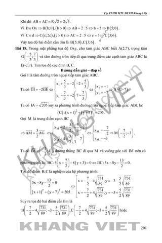 khangvietbook.com
.vn
Cty TNHH MTV DVVH Khang Việt
201
Khi đó AB AC R 2 2 5= = = .
Vì ( ) ( ) ( )B Ox B b;0 , b 0 AB 2 5 b 5 B 5;0∈ ⇒ > ⇒ = ⇔ = ⇒ .
Vì ( ) ( ) ( )C d C c;2c , c 0 AC 2 5 c 3 C 3;6∈ ⇒ > ⇒ = ⇔ = ⇒ .
Vậy tọa độ hai điểm cần tìm là ( ) ( )B 5;0 ,C 3;6 .
Bài 18. Trong mặt phẳng tọa độ Oxy, cho tam giác ABC biết A(2;7), trọng tâm
5 7
G ;
3 3
 
− 
 
và tâm đường tròn tiếp đi qua trung điểm các cạnh tam giác ABC là
E(-2;7). Tìm tọa độ các đỉnh B, C.
Hướng dẫn giải – đáp số
Gọi I là tâm đường tròn ngoại tiếp tam giác ABC.
Ta có ( )
I
I
I
I
5 5
x 2 2
x 13 3
GI 2GE I 1; 7
y 77 7
y 2 7
3 3
  
+ =− − +  = −  
=− ⇔ ⇔ ⇒ − − 
= −   − =− −   
 
.
Ta có IA 205= suy ra phương trình đường tròn ngoại tiếp tam giác ABC là:
( ) ( ) ( )2 2
C : x 1 y 7 205+ + + = .
Gọi M là trung điểm cạnh BC
3
AM AG
2
⇒ =
  M
M
MM
3 5
x 2 2 7
x2 3 7
M ; 32
23 7
y 3y 4 7
2 3
  
− = − −   = −     
⇔ ⇔ ⇒ − −   
    = −−= −    
.
Ta có
5
IM ;4
2
 
= − 
 

, đường thẳng BC đi qua M và vuông góc với IM nên có
phương trình là: ( )
7 13
BC:5 x 8 y 3 0 BC:5x 8y 0
2 2
 
+ − + = ⇔ − − = 
 
.
Tọa độ điểm B,C là nghiệm của hệ phương trình:
( ) ( )2 2
7 731 5 73113 x 4 ,y 35x 8y 0 2 89 2 892
7 731 5 731x 1 y 7 205 x 4 ,y 3
2 89 2 89

 =− − =− −− − = ⇔
 + + + = =− + =− +

.
Suy ra tọa độ hai điểm cần tìm là
7 731 5 731 7 731 5 731
B 4 ; 3 ,C 4 ; 3
2 89 2 89 2 89 2 89
   
− − − − − + − +      
   
hoặc
 