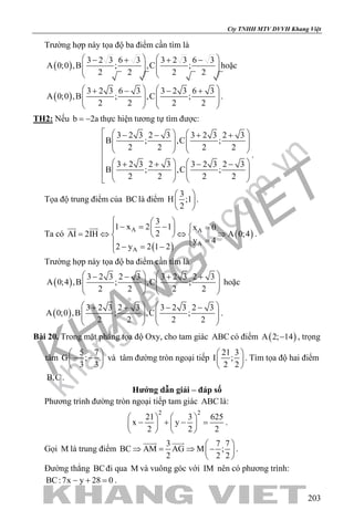 khangvietbook.com
.vn
Cty TNHH MTV DVVH Khang Việt
203
Trường hợp này tọa độ ba điểm cần tìm là
( )
3 2 3 6 3 3 2 3 6 3
A 0;0 ,B ; ,C ;
2 2 2 2
   − + + −
      
   
hoặc
( )
3 2 3 6 3 3 2 3 6 3
A 0;0 ,B ; ,C ;
2 2 2 2
   + − − +
      
   
.
TH2: Nếu b 2a= − thực hiện tương tự tìm được:
3 2 3 2 3 3 2 3 2 3
B ; ,C ;
2 2 2 2
3 2 3 2 3 3 2 3 2 3
B ; ,C ;
2 2 2 2
    − − + +
       
    

   + + − −
      
   
.
Tọa độ trung điểm của BClà điểm
3
H ;1
2
 
 
 
.
Ta có
( )
( )A A
A
A
3
1 x 2 1 x 0
2AI 2IH A 0;4
y 4
2 y 2 1 2
  
− = − =  
= ⇔ ⇔ ⇒  
= − = −
 
.
Trường hợp này tọa độ ba điểm cần tìm là
( )
3 2 3 2 3 3 2 3 2 3
A 0;4 ,B ; ,C ;
2 2 2 2
   − − + +
      
   
hoặc
( )
3 2 3 2 3 3 2 3 2 3
A 0;0 ,B ; ,C ;
2 2 2 2
   + + − −
      
   
.
Bài 20. Trong mặt phẳng tọa độ Oxy, cho tam giác ABC có điểm ( )A 2; 14− , trọng
tâm
5 7
G ;
3 3
 
− − 
 
và tâm đường tròn ngoại tiếp
21 3
I ;
2 2
 
 
 
. Tìm tọa độ hai điểm
B,C .
Hướng dẫn giải – đáp số
Phương trình đường tròn ngoại tiếp tam giác ABC là:
2 2
21 3 625
x y
2 2 2
   
− + − =   
   
.
Gọi M là trung điểm
3 7 7
BC AM AG M ;
2 2 2
 
⇒ = ⇒ − 
 
 
.
Đường thẳng BCđi qua M và vuông góc với IM nên có phương trình:
BC:7x y 28 0− + =.
 