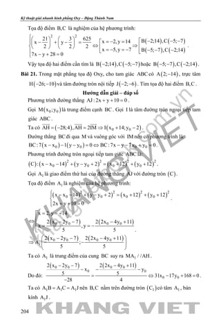 khangvietbook.com
.vn
Kỹ thuật giải nhanh hình phẳng Oxy – Đặng Thành Nam
204
Tọa độ điểm B,C là nghiệm của hệ phương trình:
( ) ( )
( ) ( )
2 2
21 3 625 B 2;14 ,C 5; 7x 2,y 14x y
2 2 2
x 5,y 7 B 5; 7 ,C 2;14
7x y 28 0
     − − −=− =− + − =    ⇔ ⇒      =− =− − − −  − + =
.
Vậy tọa độ hai điểm cần tìm là ( ) ( )B 2;14 ,C 5; 7− − − hoặc ( ) ( )B 5; 7 ,C 2;14− − − .
Bài 21. Trong mặt phẳng tọa độ Oxy, cho tam giác ABC có ( )A 2; 14− , trực tâm
( )H 26; 10− − và tâm đường tròn nội tiếp ( )J 2; 6− − . Tìm tọa độ hai điểm B,C .
Hướng dẫn giải – đáp số
Phương trình đường thẳng AJ : 2x y 10 0+ + =.
Gọi ( )0 0M x ;y là trung điểm cạnh BC. Gọi I là tâm đường tròn ngoại tiếp tam
giác ABC .
Ta có ( ) ( )0 0AH 28;4 ,AH 2IM I x 14;y 2=− = ⇒ + −
  
.
Đường thẳng BCđi qua M và vuông góc với IM nên có phương trình là:
( ) ( )0 0 0 0BC:7 x x 1 y y 0 BC:7x y 7x y 0− − − = ⇔ − − + = .
Phương trình đường tròn ngoại tiếp tam giác ABC là:
( ) ( ) ( ) ( ) ( )2 2 2 2
0 0 0 0C : x x 14 y y 2 x 12 y 12− − + − + = + + + .
Gọi 1A là giao điểm thứ hai của đường thẳng AJ với đường tròn ( )C .
Tọa độ điểm 1A là nghiệm của hệ phương trình:
( ) ( ) ( ) ( )2 2 2 2
0 0 0 0x x 14 y y 2 x 12 y 12
2x y 10 0
 − − + − + = + + +

+ + =
.
( ) ( )
( ) ( )
0 0 0 0
0 0 0 0
1
x 2,y 14
2 x 2y 7 2 2x 4y 11
x ,y
5 5
2 x 2y 7 2 2x 4y 11
A ;
5 5
= = −
⇔ − − − + = = −

 − − − +
⇒ − 
 
.
Ta có 1A là trung điểm của cung BC suy ra 1MA / /AH .
Do đó:
( ) ( )0 0 0 0
0 0
0 0
2 x 2y 7 2 2x 4y 11
x y
5 5 31x 17y 168 0
28 4
− − − +
− − −
= ⇔ − +=
−
.
Ta có 1 1 1A B A C A J= = nên B,C nằm trên đường tròn ( )1C có tâm 1A , bán
kính 1A J .
 