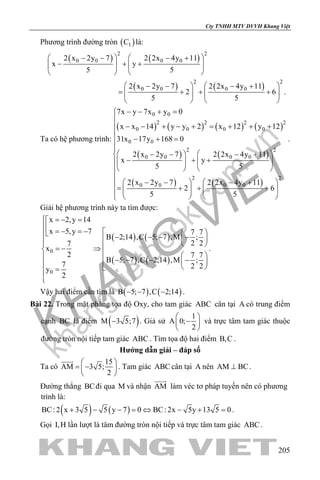 khangvietbook.com
.vn
Cty TNHH MTV DVVH Khang Việt
205
Phương trình đường tròn ( )1C là:
( ) ( )
( ) ( )
2 2
0 0 0 0
2 2
0 0 0 0
2 x 2y 7 2 2x 4y 11
x y
5 5
2 x 2y 7 2 2x 4y 11
2 6 .
5 5
   − − − +
− + +   
   
   − − − +
= + + +   
   
Ta có hệ phương trình:
( ) ( ) ( ) ( )
( ) ( )
( ) ( )
0 0
2 2 2 2
0 0 0 0
0 0
2 2
0 0 0 0
2 2
0 0 0 0
7x y 7x y 0
x x 14 y y 2 x 12 y 12
31x 17y 168 0
2 x 2y 7 2 2x 4y 11
x y
5 5
2 x 2y 7 2 2x 4y 11
2 6
5 5
− − + =

− − + − + = + + +

− + =

   − − − +
− + +   
   

   − − − += + + +   
   
.
Giải hệ phương trình này ta tìm được:
( ) ( )
( ) ( )
0
0
x 2,y 14
x 5,y 7 7 7
B 2;14 ,C 5; 7 ,M ;
2 27
x
2 7 7
B 5; 7 ,C 2;14 ,M ;
7 2 2y
2
 =− =
 =− =−    − − − −   =− ⇒
   − − − −    =

.
Vậy hai điểm cần tìm là ( ) ( )B 5; 7 ,C 2;14− − − .
Bài 22. Trong mặt phẳng tọa độ Oxy, cho tam giác ABC cân tại A có trung điểm
cạnh BC là điểm ( )M 3 5;7− . Giả sử
1
A 0;
2
 
− 
 
và trực tâm tam giác thuộc
đường tròn nội tiếp tam giác ABC . Tìm tọa độ hai điểm B,C .
Hướng dẫn giải – đáp số
Ta có
15
AM 3 5;
2
 
= − 
 

. Tam giác ABC cân tại A nên AM BC⊥ .
Đường thẳng BCđi qua M và nhận AM

làm véc tơ pháp tuyến nên có phương
trình là:
( ) ( )BC: 2 x 3 5 5 y 7 0 BC: 2x 5y 13 5 0+ − − = ⇔ − + = .
Gọi I,H lần lượt là tâm đường tròn nội tiếp và trực tâm tam giác ABC .
 