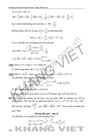 khangvietbook.com
.vn
Kỹ thuật giải nhanh hình phẳng Oxy – Đặng Thành Nam
206
Ta có I,H AM∈ và
1 1 3 9
AH IM AH AM H ;1 ,IM IH I ;4
2 5 5 5
   
= ⇒ = ⇒ − =− ⇒ −   
   
   
.
Suy ra bán kính đường tròn nội tiếp
9
r IM
5
= = .
Đường thẳng AB,AC đi qua
1
A 0;
2
 
− 
 
có phương trình:
( )2 21
AB:ax b y 0, a b 0
2
 
+ + = + > 
 
.
Ta có AB tiếp xúc với đường tròn nội tiếp nên
( ) 2 2
9a 1
b 4
2 95
d I;AB r
5a b
 
− + + 
 
=⇔ =
+
( ) ( )
2 2 2
b 0
5b 2a 4 a b
b 4 5a
=
⇔ − = + ⇔ 
=
.
TH1: Nếu ( )b 0 AB: x 0 B 0;13=⇒ =⇒ .
Vì M là trung điểm ( )BC C 6 5;1⇒ − .
TH2: Nếu b 4 5a= , chọn a 1,b 4 5 AB: x 4 5y 2 5 0= = ⇒ + + = .
Tọa độ điểm B là nghiệm của hệ phương trình:
( )
x 4 5y 2 5 0 x 6 5
B 6 5;1
y 12x 5y 13 5 0
 + + = = − 
⇔ ⇒ − 
=− + = 
.
Vì M là trung điểm của ( )BC C 0;13⇒ .
Vậy hai điểm cần tìm là ( ) ( )B 0;13 ,C 6 5;1− hoặc ( ) ( )B 6 5;1 ,C 0;13− .
Bài 23. Trong mặt phẳng tọa độ Oxy, cho tam giác ABC có đường cao AH và
trung tuyến AM lần lượt có phương trình là: 4x y 17 0+ − =; 8x 19y 102+ =.
Biết độ dài AH bằng
3 17
4
, góc   0
ABC BCA 90  . Tìm tọa độ các đỉnh tam
giác ABC.
Hướng dẫn giải – đáp số
Tọa độ điểm A là nghiệm của hệ phương trình:
13
4x y 17 0 x 13
A ;44
8x 19y 102 4
y 4

+ − = =   
⇔ ⇒   + =    =
.
 