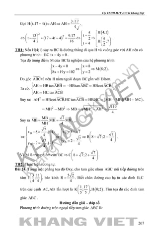 khangvietbook.com
.vn
Cty TNHH MTV DVVH Khang Việt
207
Gọi ( )
3 17
H t;17 4t AH AH
4
− ∈ ⇒ = .
( )
( )2
2
H 4;15
t13 9.17
t 17 4t 4 2 5
4 16 H ;7
t 4 2

=  ⇔ − + − − = ⇔ ⇒      =   
.
TH1: Nếu H(4;1) suy ra BC là đường thẳng đi qua H và vuông góc với AH nên có
phương trình: BC: x 4y 0− =.
Tọa độ trung điểm M của BClà nghiệm của hệ phương trình:
( )
x 4y 0 x 8
M 8;2
8x 19y 102 y 2
−= = 
⇔ ⇒ 
+= = 
.
Do góc ABC tù nên H nằm ngoài đoạn BCgần với B hơn.
Ta có:
  

AH HBtan ABH HBtan ABC HBcot ACB
AH HC.tan ACB
   
 
.
Suy ra:     2
2 2 2 2
AH HBcot ACB.HCtan ACB HB.HC MH MB MH MC
119
MH MB MB MH AH
4
    
     
.
Suy ra
MB 7
MB .MH MH
MH 4
= =
  
.
BB
B
B
7
x 8 7x 8 .( 4)
74
B 8 7;27 47 y 2
y 2 .( 1) 4
4

 = −−= −   
⇔ ⇔ ⇒ − −    
= −   −= − 
.
Vì M là trung điểm của
7
BC C 8 7;2
4
 
⇒ + +  
 
.
TH2: Thực hiện tương tự.
Bài 24. Trong mặt phẳng tọa độ Oxy, cho tam giác nhọn ABC nội tiếp đường tròn
tâm
3 11
I ;
4 4
 
 
 
, bán kính
5 2
R
4
= . Biết chân đường cao hạ từ các đỉnh B,C
trên các cạnh AC,AB lần lượt là ( )
1 17
K ; ,H 0;2
5 5
 
 
 
. Tìm tọa độ các đỉnh tam
giác ABC .
Hướng dẫn giải – đáp số
Phương trình đường tròn ngoại tiếp tam giác ABC là:
 