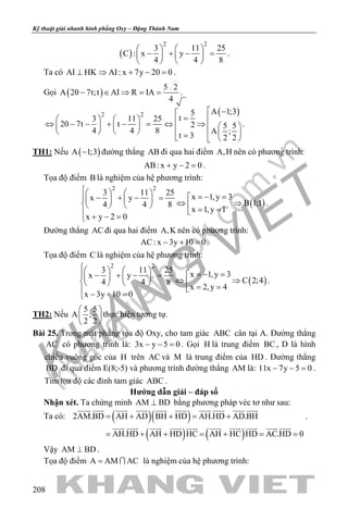 khangvietbook.com
.vn
Kỹ thuật giải nhanh hình phẳng Oxy – Đặng Thành Nam
208
( )
2 2
3 11 25
C : x y
4 4 8
   
− + − =   
   
.
Ta có AI HK AI: x 7y 20 0⊥ ⇒ + − =.
Gọi ( )
5 2
A 20 7t;t AI R IA
4
− ∈ ⇒ = = .
( )2 2 A 1;35
t3 11 25
20 7t t 2 5 5
4 4 8 A ;
t 3 2 2
 −
=    ⇔ − − + − = ⇔ ⇒          =   
.
TH1: Nếu ( )A 1;3− đường thẳng AB đi qua hai điểm A,H nên có phương trình:
AB: x y 2 0+ − =.
Tọa độ điểm B là nghiệm của hệ phương trình:
( )
2 2
3 11 25
x 1,y 3x y
B 1;14 4 8
x 1,y 1
x y 2 0
    =− =− + − =    ⇔ ⇒    = =
+ − =
.
Đường thẳng AC đi qua hai điểm A,K nên có phương trình:
AC: x 3y 10 0− + =.
Tọa độ điểm C là nghiệm của hệ phương trình:
( )
2 2
3 11 25
x 1,y 3x y
C 2;44 4 8
x 2,y 4
x 3y 10 0
    =− =− + − =    ⇔ ⇒    = =
− + =
.
TH2: Nếu
5 5
A ;
2 2
 
 
 
thực hiện tương tự.
Bài 25. Trong mặt phẳng tọa độ Oxy, cho tam giác ABC cân tại A. Đường thẳng
AC có phương trình là: 3x y 5 0− − =. Gọi H là trung điểm BC, D là hình
chiếu vuông góc của H trên AC và M là trung điểm của HD . Đường thẳng
BD đi qua điểm E(8;-5) và phương trình đường thẳng AM là: 11x 7y 5 0− − =.
Tìm tọa độ các đỉnh tam giác ABC .
Hướng dẫn giải – đáp số
Nhận xét. Ta chứng minh AM BD⊥ bằng phương pháp véc tơ như sau:
Ta có: ( )( )
( ) ( )
2AM.BD AH AD BH HD AH.HD AD.BH
AH.HD AH HD HC AH HC HD AC.HD 0
= + + = +
= + + = + = =
         
         
.
Vậy AM BD⊥ .
Tọa độ điểm A AM AC=  là nghiệm của hệ phương trình:
 